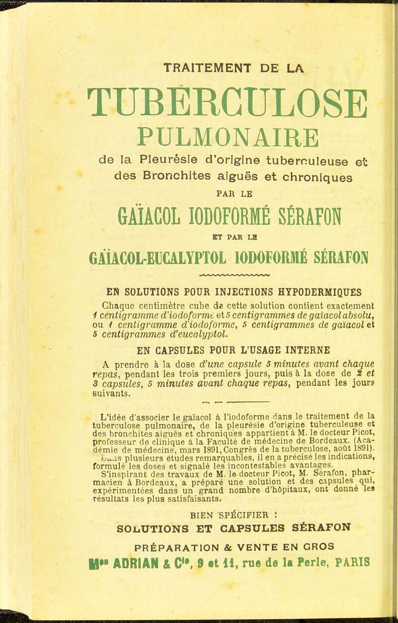 TRAITEMENT DE LA TUBERCULOSE PULMONAIRE de la Pleurésie d'origine tuberculeuse et des Bronchites aiguës et chroniques PAR LE GÀiACOL lODOFORMÉ SÉRAFON ET PAR LS GÂiACOL-EUCALYPTOL lODOFORMÉ SÉRAFON EN SOLUTIONS POUR INJECTIONS HYPODERMIQUES Chaque centimètre cube de cette solution contient exactement 1 centigramme d'iodoformc 5 centigrammes de gaîacol absolu, ou y centigramme d'iodoformc, 5 centigrammes de gaîacol et s centigrammes d'eucalyptol. EN CAPSULES POUR L'USAGE INTERNE A prendre à la dose d'une capsule 5 minutes avant chaque repas, pendant les trois premiers jours, puis à la dose de S et 3 capsules, 5 minutes avant chaque repas, pendant les jours suivants. L'idée d'associer le gaîacol à l'iodoforme dans le traitement de la tuberculose pulmonaire, de la pleurésie d'origine tuberculeuse et des bronchites aiguës et chroniques appartient à M. le docteur Picot, professeur de clinique à la Faculté de médecine de Bordeaux. (Aca- démie de médecine, mars 1891, Congrès de la tuberculose, août 1891). v^.is plusieurs études remarquables, il en a précisé les indications, formulé les doses et signalé les incontestables avantages. S'inspirant des travaux de M. le-docteur Picot, M. Séraion, phar- macien à Bordeaux, a préparé une solution et des capsules qui, expérimentées dans un grand nombre d'hôpitaux, ont donne les résultats les plus satisfaisants. BIEN SPÉCIFIER : SOliUTIONS ET CAPSULES SÉRAFON PRÉPARATION & VENTE EN GROS
