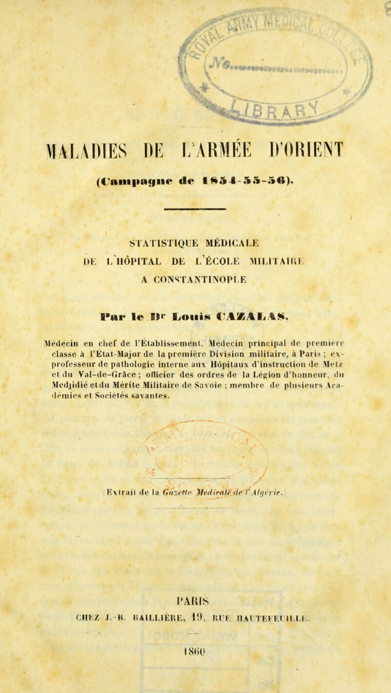 MALADIES DR 1/ARMÉE D'ORIENT (Cftmi»a<jiie de IS5 4-55-5A). STATISTIQUE MÉDICALE DE L'HÔPITAL DE L'ÉCOLE MILITAIRE A CONSTANTINOPLE Par le î|r Louis C AflAI,AS. Médecin en chef de l'Établissement, Médecin principal (Je première classe à l'État-Major de la première Division militaire, à Paris ; ex- professeur de pathologie interne aux Hôpitaux d'instruction de Metz et du Val-de-Gràce ; ollicier des ordres de la Légion d'honneur, du Mcdjidié etdu Mérite Militaire de Savoie ; membre de plusieurs Ara demies et Sociétés savantes. Extrait de la ê&^He Médicale tic I?Algérie. PARIS CHEZ J. B. BAILL1ÈKE, 19, RUE HAlTEl- Et I LEE- 1860