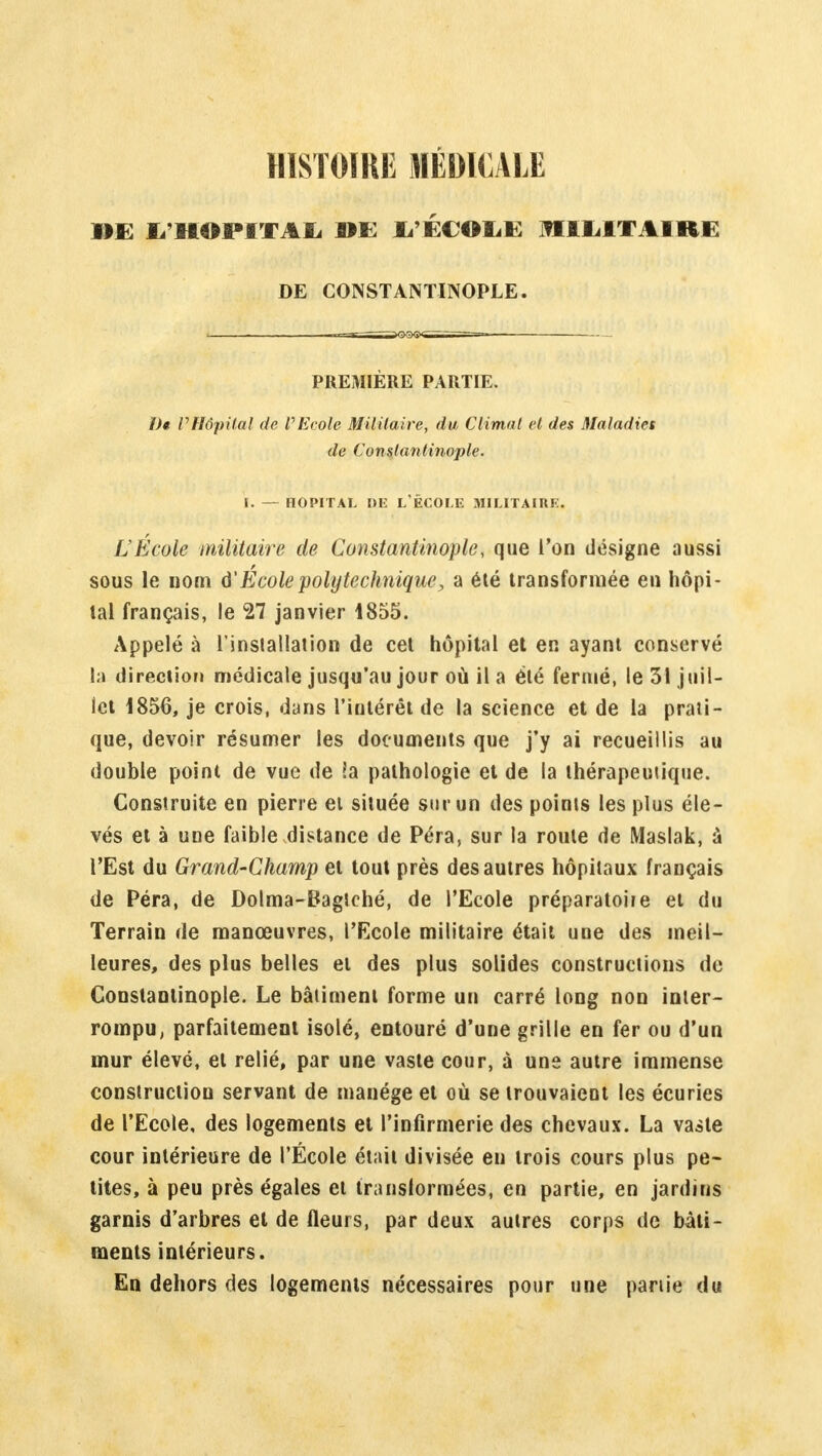 HISTOIRE MÉDICALE DE I/ltOIMTAL DE 1/ÉCOLE MILITAIRE DE CONSTANTINOPLE. PREMIÈRE PARTIE. ï)« VHôpital de PEcole Militaire, du Climat et des Maladies de Constantinople. i. — hôpital de l'école militaire. L'École militaire de Constantinople, que l'on désigne aussi sous le nom ô'École polytechnique, a été transformée en hôpi- tal français, le 27 janvier 1855. Appelé à l'installation de cet hôpital et en ayant conservé h direction médicale jusqu'au jour où il a été fermé, le 31 juil- let 1856, je crois, dans l'intérêt de la science et de la prati- que, devoir résumer les documents que j'y ai recueillis au double point de vue de la pathologie et de la thérapeutique. Construite en pierre et située sur un des points les plus éle- vés et à une faible distance de Péra, sur la roule de Maslak, à l'Est du Grand-Champ et tout près des autres hôpitaux français de Péra, de Dolma-Bagîché, de l'Ecole préparatoire et du Terrain de manœuvres, l'Ecole militaire était une des meil- leures, des plus belles et des plus solides constructions de Constantinople. Le bâtiment forme un carré long non inter- rompu, parfaitement isolé, entouré d'une grille en fer ou d'un mur élevé, et relié, par une vaste cour, à une autre immense construction servant de manège et où se trouvaient les écuries de l'Ecole, des logements et l'infirmerie des chevaux. La vaste cour intérieure de l'École était divisée en trois cours plus pe- tites, à peu près égales et transformées, en partie, en jardins garnis d'arbres et de fleurs, par deux autres corps de bâti- ments intérieurs. En dehors des logements nécessaires pour une partie du