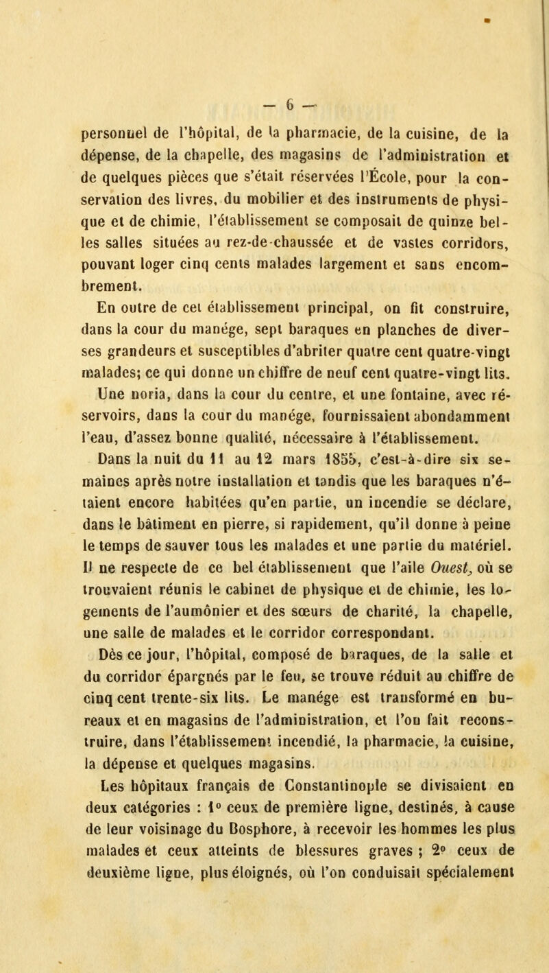 personnel de l'hôpital, de la pharmacie, de la cuisine, de la dépense, de la chapelle, des magasins de l'administration et de quelques pièces que s'était réservées l'École, pour la con- servation des livres, du mobilier et des instruments de physi- que et de chimie, l'éiablissement se composait de quinze bel- les salles situées au rez-de chaussée et de vastes corridors, pouvant loger cinq cents malades largement et sans encom- brement. En outre de cet établissement principal, on fit construire, dans la cour du manège, sept baraques en planches de diver- ses grandeurs et susceptibles d'abriter quatre cent quatre-vingt malades; ce qui donne un chiffre de neuf cent quatre-vingt lits. Une noria, dans la cour du centre, et une fontaine, avec ré- servoirs, dans la cour du manège, fournissaient abondamment l'eau, d'assez bonne qualité, nécessaire à l'établissement. Dans la nuit du H au 12 mars 185b, c'est-à-dire six se- maines après notre installation et tandis que les baraques n'é- taient encore habitées qu'en partie, un incendie se déclare, dans le bâtiment en pierre, si rapidement, qu'il donne à peine le temps de sauver tous les malades et une partie du matériel. Il ne respecte de ce bel établissement que l'aile Ouest, où se trouvaient réunis le cabinet de physique et de chimie, les lo- gements de l'aumônier et des sœurs de charité, la chapelle, une salle de malades et le corridor correspondant. Dès ce jour, l'hôpital, composé de biraques, de la salle et du corridor épargnés par le feu, se trouve réduit au chiffre de cinq cent trente-six lits. Le manège est transformé en bu- reaux et en magasins de l'administration, et l'ou fait recons- truire, dans l'établissement incendié, la pharmacie, !a cuisine, la dépense et quelques magasins. Les hôpitaux français de Constanlinople se divisaient en deux catégories : 1° ceux de première ligne, destinés, à cause de leur voisinage du Bosphore, à recevoir les hommes les plus malades et ceux atteints de blessures graves ; 2° ceux de deuxième ligne, plus éloignés, où l'on conduisait spécialement