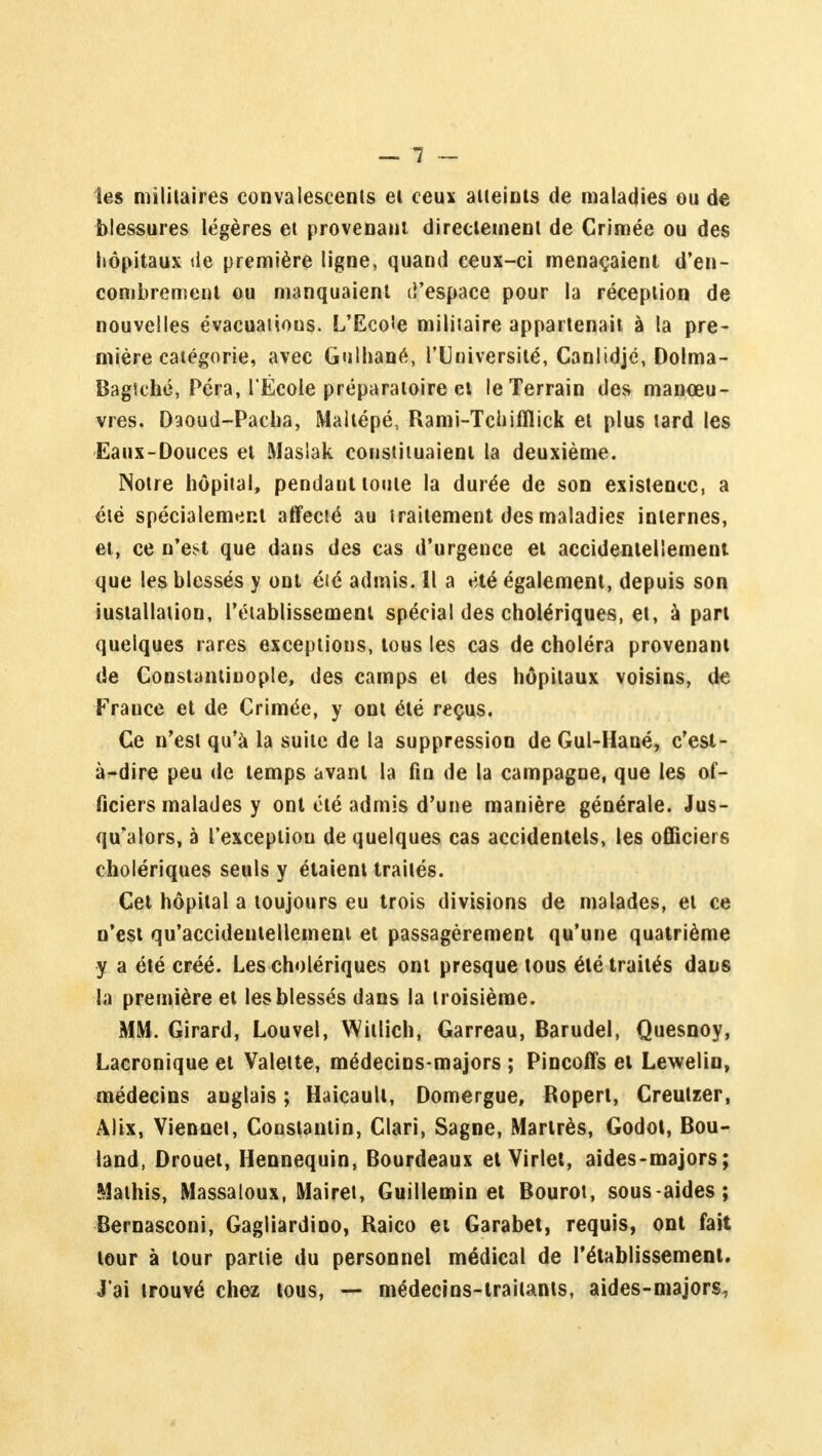 les militaires convalescents et ceux atteints de maladies ou de blessures légères et provenant directement de Crimée ou des hôpitaux de première ligne, quand ceux-ci menaçaient d'en- combrement ou manquaient d'espace pour la réception de nouvelles évacuations. L'Eco'e militaire appartenait à la pre- mière catégorie, avec Gulhané, l'Université, Canlidjé, Dolma- Bagtehé, Péra, l Ëcole préparatoire ci le Terrain des manœu- vres. Daoud-Pacha, Maltépé, Rami-Tchifllick et plus tard les Eaux-Douces et Masiak constituaient la deuxième. Notre hôpital, pendant toute la durée de son existence, a été spécialement affecté au traitement des maladies internes, et, ce n'est que dans des cas d'urgence et accidentellement que les blessés y ont été admis. Il a été également, depuis son installation, l'établissement spécial des cholériques, et, à part quelques rares exceptions, tous les cas de choléra provenant de Constantiuople, des camps et des hôpitaux voisins, de Frauce et de Crimée, y ont été reçus. Ce n'est qu'à la suite de la suppression de Gul-Hané, c'est- à-dire peu de temps avant la fin de la campagne, que les of- ficiers malades y ont été admis d'une manière générale. Jus- qu'alors, à l'exception de quelques cas accidentels, les officiers cholériques seuls y étaient traités. Cet hôpital a toujours eu trois divisions de malades, et ce n'est qu'accidentellement et passagèrement qu'une quatrième y a été créé. Les cholériques ont presque tous été traités dans la première et les blessés dans la troisième. MM. Girard, Louvel, Witlich, Garreau, Barudel, Quesnoy, Lacronique et Valette, médecins-majors ; Pincoffs et Lewelin, médecins auglais ; Haicault, Domergue, Ropert, Creulzer, Alix, Viennet, Constantin, Clari, Sagne, Martrès, Godot, Bou- land, Drouet, Hennequin, Bourdeaux et Virlet, aides-majors; Mathis, Massaloux, Mairet, Guillemin et Bourot, sous-aides; Bernasconi, Gagliardino, Raico et Garabet, requis, ont fait tour à tour partie du personnel médical de rétablissement. J'ai trouvé chez tous, — médecins-traitants, aides-majors,