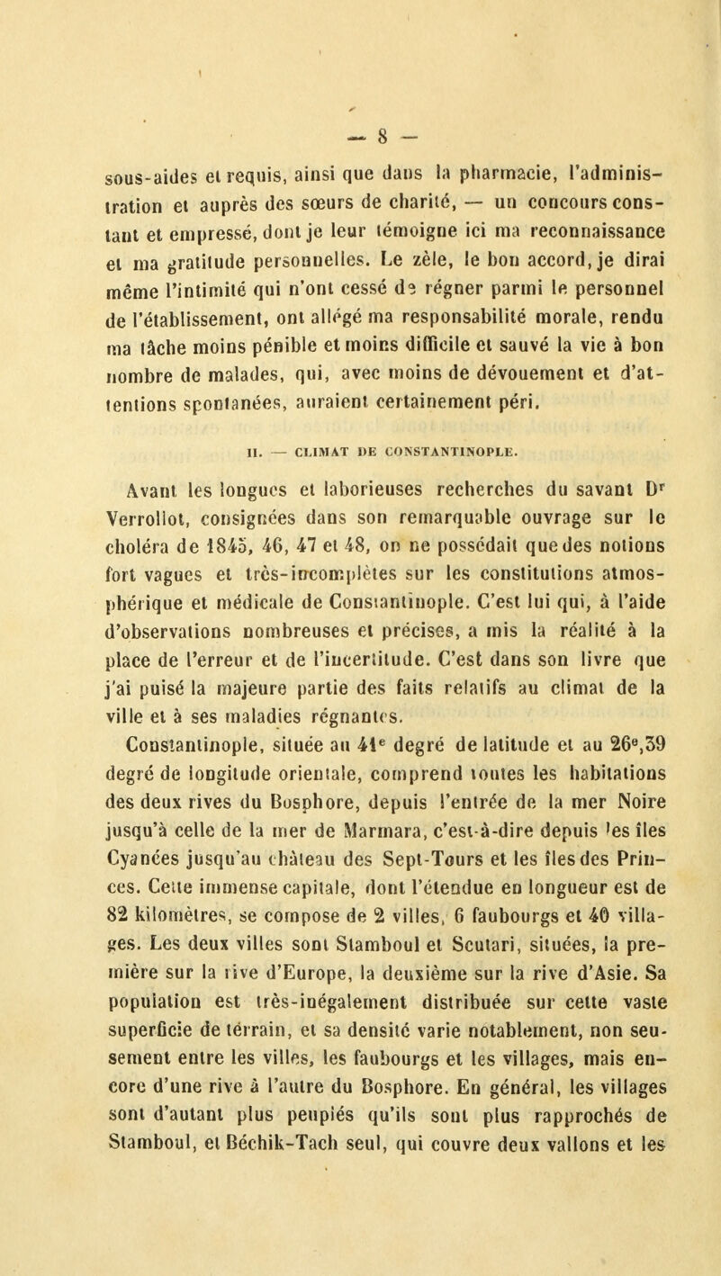 sous-aides et requis, ainsi que dans la pharmacie, l'adminis- tration et auprès des sœurs de charité, — un concours cons- tant et empressé, dont je leur témoigne ici ma reconnaissance et ma gratitude personnelles. Le zèle, le bon accord, je dirai même l'intimité qui n'ont cessé ds régner parmi le personnel de l'établissement, ont allégé ma responsabilité morale, rendu ma lâche moins pénible et moins difficile et sauvé la vie à bon nombre de malades, qui, avec moins de dévouement et d'at- tentions spontanées, auraient certainement péri. II. — CLIMAT DE CONSTANTINOPLE. Avant les longues et laborieuses recherches du savant Dr Verrollot, consignées dans son remarquable ouvrage sur le choléra de 1845, 46, 47 et 48, on ne possédait que des notions fort vagues et très-incomplètes sur les constitutions atmos- phérique et médicale de Consiantinople. C'est lui qui, à l'aide d'observations nombreuses et précises, a mis la réalité à la place de l'erreur et de l'incertitude. C'est dans son livre que j'ai puisé la majeure partie des faits relatifs au climat de la ville et à ses maladies régnantes. Consiantinople, située au 41e degré de latitude et au 26e,39 degré de longitude orientale, comprend toutes les habitations des deux rives du Bosphore, depuis l'entrée de la mer Noire jusqu'à celle de la mer de Marmara, c'est-à-dire depuis les îles Cyanées jusqu'au château des Sept-Tours et les îles des Prin- ces. Cette immense capitale, dont l'étendue en longueur est de 82 kilomètres, se compose de 2 villes, 6 faubourgs et 40 villa- ges. Les deux villes sont Stamboul et Scutari, situées, la pre- mière sur la rive d'Europe, la deuxième sur la rive d'Asie. Sa population est très-inégalement distribuée sur cette vaste superficie de terrain, et sa densité varie notablement, non seu- sement entre les villes, les faubourgs et les villages, mais en- core d'une rive à l'autre du Bosphore. En général, les villages sont d'autant plus penpiés qu'ils sont plus rapprochés de Stamboul, et Béchik-Tach seul, qui couvre deux vallons et les