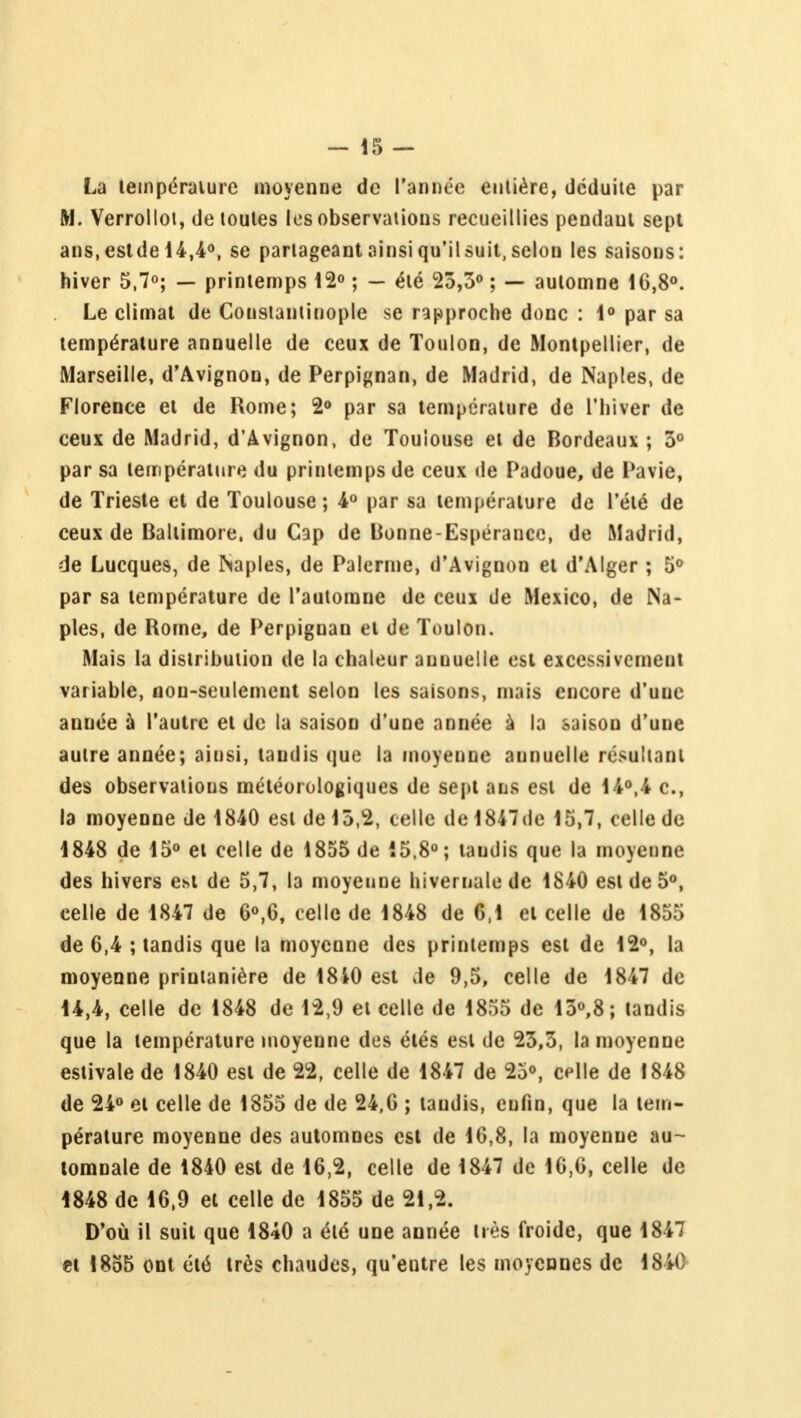 La température moyenne de l'année entière, déduite par M. Verrollot, de toutes les observations recueillies pendaul sept ans, eslde 14,4°, se partageant ainsi qu'il suit, selon les saisons: hiver 5,7°; — printemps 12° ; — été 23,3° ; — automne 1G,8°. Le climat de Coustantinople se rapproche donc : 1° par sa température annuelle de ceux de Toulon, de Montpellier, de Marseille, d'Avignon, de Perpignan, de Madrid, de Naples, de Florence et de Rome; 2° par sa température de l'hiver de ceux de Madrid, d'Avignon, de Toulouse et de Bordeaux ; 3° par sa température du printemps de ceux de Padoue, de Pavie, de Trieste et de Toulouse; 4° par sa température de l'été de ceux de Baltimore, du Cap de Bonne-Espérance, de Madrid, de Lucques, de Naples, de Païenne, d'Avignon et d'Alger ; 5° par sa température de l'automne de ceux de Mexico, de Na- ples, de Rome, de Perpignan et de Toulon. Mais la distribution de la chaleur annuelle est excessivement variable, non-seulement selon les saisons, mais encore d'une année à l'autre et de la saison d'une année a la saison d'une autre année; ainsi, taudis que la moyenne aunuelle résultant des observations météorologiques de sept ans est de 14°,4 c, la moyenne de 1840 est de 13,2, celle de 1847de 15,7, celle de 1848 de 15° et celle de 1855 de 15,8°; taudis que la moyenne des hivers e>>t de 5,7, la moyenne hivernale de 1840 est de 5°, eelle de 1847 de 6°,6, celle de 1848 de 6,1 et celle de 1855 de 6,4 ; tandis que la moyenne des printemps est de 12°, la moyenne printanière de 18iO est de 9,5, celle de 1847 de 14,4, celle de 1848 de 12,9 et celle de 1855 de 13°,8; tandis que la température moyenne des étés est de 23,3, la moyenne estivale de 1840 est de 22, celle de 1847 de 25°, celle de 1848 de 24° et celle de 1855 de de 24,6 ; taudis, enfin, que la tem- pérature moyenne des automnes est de 16,8, la moyenne au- tomnale de 1840 est de 16,2, celle de 1847 de 16,6, celle de 4848 de 16,9 et celle de 1855 de 21,2. D'où il suit que 1840 a été une année très froide, que 1847 ci 1855 ont été très chaudes, qu'entre les moyennes de 1840