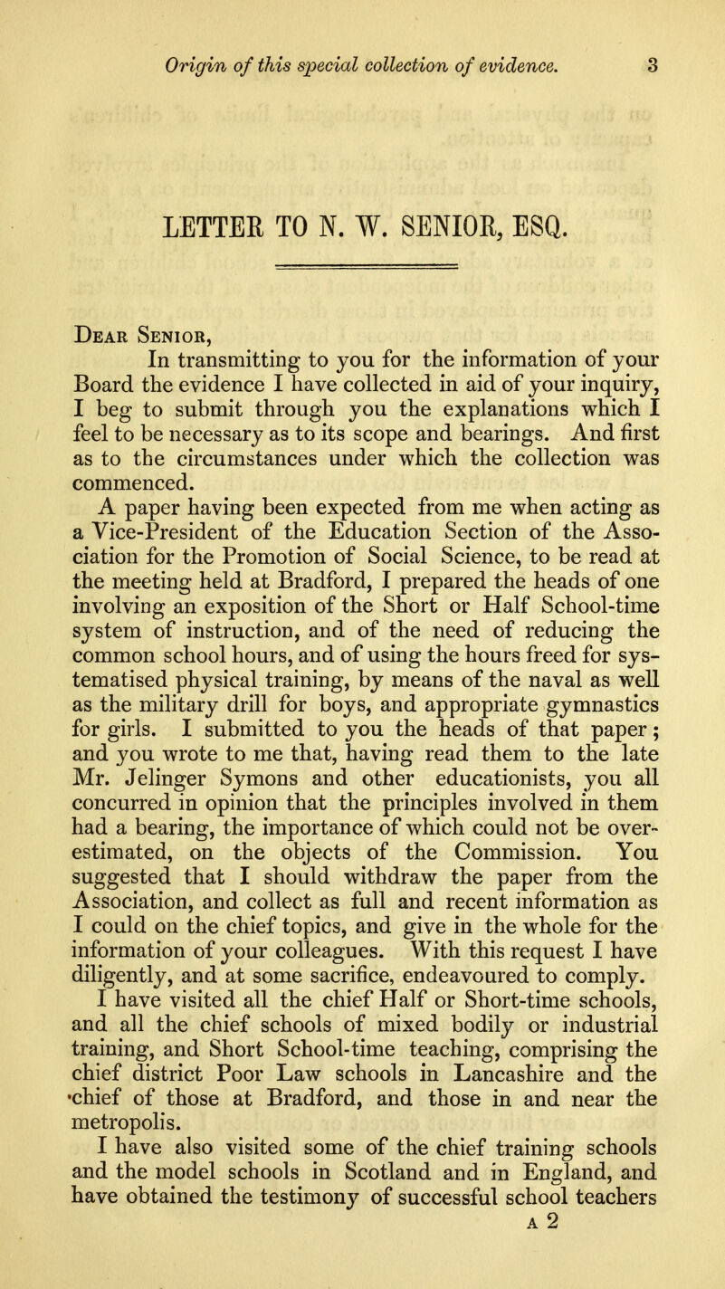 LETTER TO N. W. SENIOR, ESQ. Dear Senior, In transmitting to you for the information of your Board the evidence I have collected in aid of your inquiry, I beg to submit through you the explanations which I feel to be necessary as to its scope and bearings. And first as to the circumstances under which the collection was commenced. A paper having been expected from me when acting as a Vice-President of the Education Section of the Asso- ciation for the Promotion of Social Science, to be read at the meeting held at Bradford, I prepared the heads of one involving an exposition of the Short or Half School-time system of instruction, and of the need of reducing the common school hours, and of using the hours freed for sys- tematised physical training, by means of the naval as well as the military drill for boys, and appropriate gymnastics for girls. I submitted to you the heads of that paper; and you wrote to me that, having read them to the late Mr. Jelinger Symons and other educationists, you all concurred in opinion that the principles involved in them had a bearing, the importance of which could not be over- estimated, on the objects of the Commission. You suggested that I should withdraw the paper from the Association, and collect as full and recent information as I could on the chief topics, and give in the whole for the information of your colleagues. With this request I have diligently, and at some sacrifice, endeavoured to comply. I have visited all the chief Half or Short-time schools, and all the chief schools of mixed bodily or industrial training, and Short School-time teaching, comprising the chief district Poor Law schools in Lancashire and the •chief of those at Bradford, and those in and near the metropolis. I have also visited some of the chief training schools and the model schools in Scotland and in England, and have obtained the testimony of successful school teachers