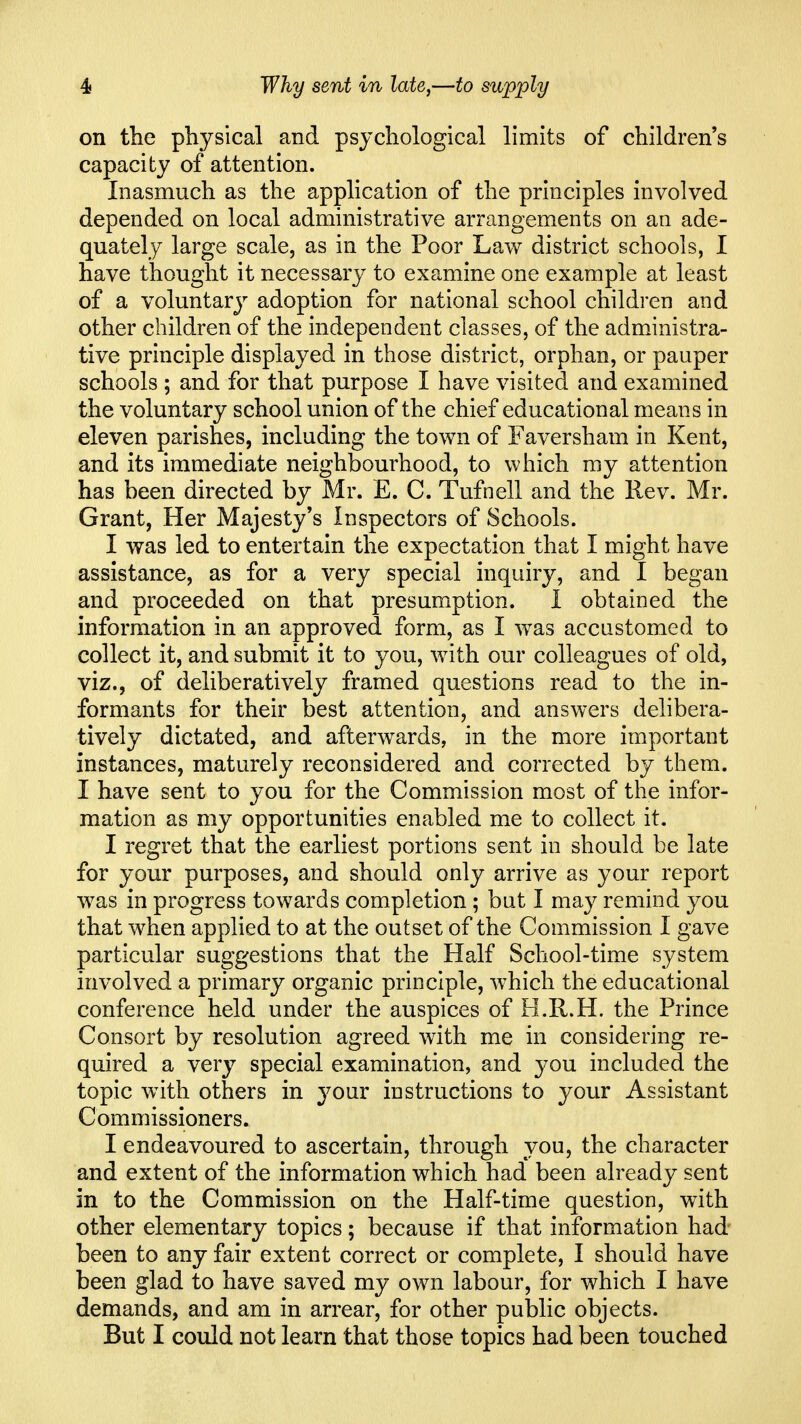 4i Why sent in late,—to supply on the physical and psychological limits of children's capacity of attention. Inasmuch as the application of the principles involved depended on local administrative arrangements on an ade- quately large scale, as in the Poor Law district schools, I have thought it necessary to examine one example at least of a voluntary adoption for national school children and other children of the independent classes, of the administra- tive principle displayed in those district, orphan, or pauper schools ; and for that purpose I have visited and examined the voluntary school union of the chief educational means in eleven parishes, including the town of Faversham in Kent, and its immediate neighbourhood, to which my attention has been directed by Mr. E. C. Tufnell and the Rev. Mr. Grant, Her Majesty's Inspectors of Schools. I was led to entertain the expectation that I might have assistance, as for a very special inquiry, and I began and proceeded on that presumption. 1 obtained the information in an approved form, as I was accustomed to collect it, and submit it to you, with our colleagues of old, viz., of deliberatively framed questions read to the in- formants for their best attention, and answers delibera- tively dictated, and afterwards, in the more important instances, maturely reconsidered and corrected by them. I have sent to you for the Commission most of the infor- mation as my opportunities enabled me to collect it. I regret that the earliest portions sent in should be late for your purposes, and should only arrive as your report was in progress towards completion; but I may remind you that when applied to at the outset of the Commission I gave particular suggestions that the Half School-time system involved a primary organic principle, which the educational conference held under the auspices of H.R.H. the Prince Consort by resolution agreed with me in considering re- quired a very special examination, and you. included the topic with others in your instructions to your Assistant Commissioners. I endeavoured to ascertain, through you, the character and extent of the information which had been already sent in to the Commission on the Half-time question, with other elementary topics; because if that information had- been to any fair extent correct or complete, I should have been glad to have saved my own labour, for which I have demands, and am in arrear, for other public objects. But I could not learn that those topics had been touched