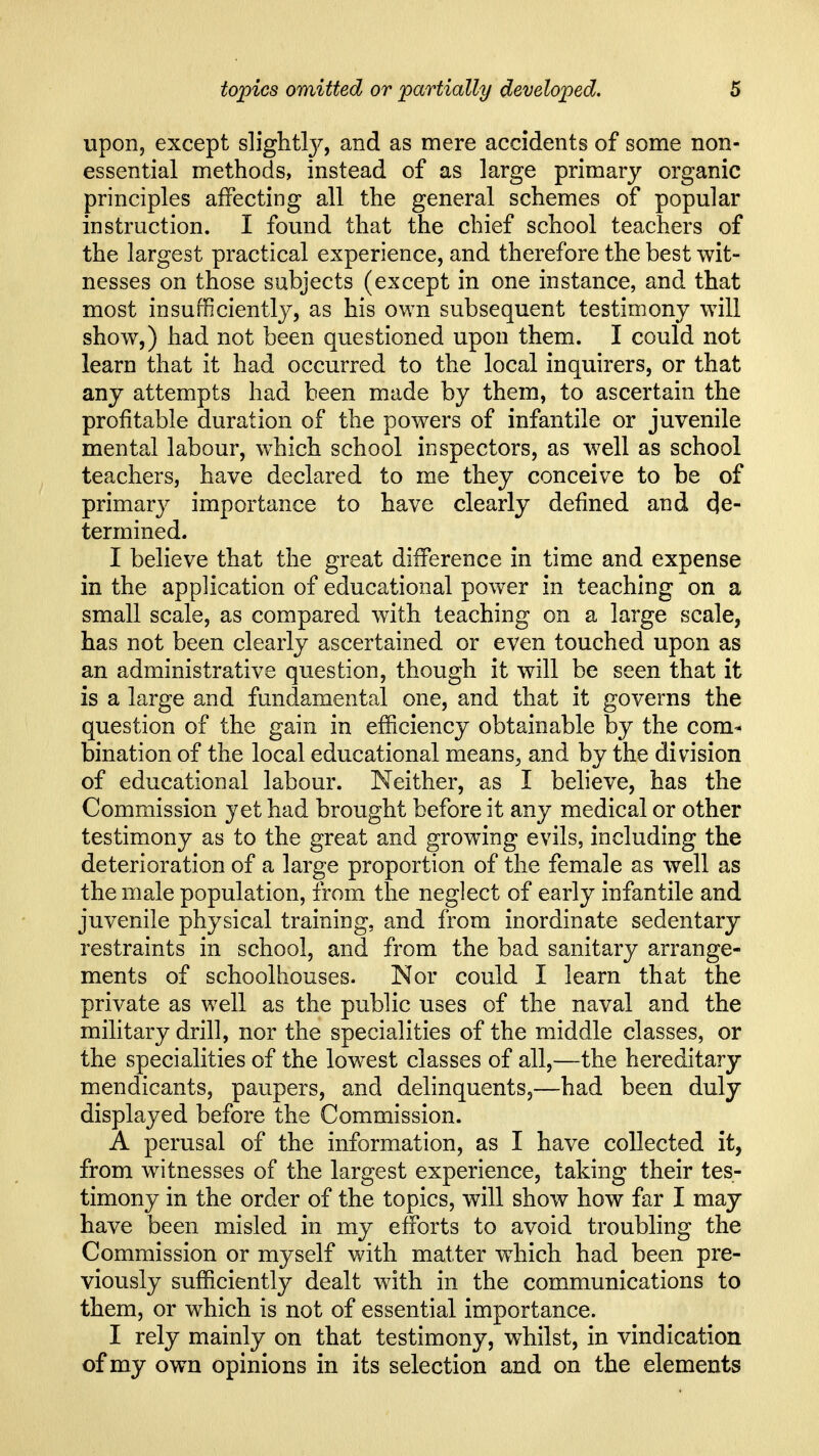 upon, except slightly, and as mere accidents of some non- essential methods, instead of as large primary organic principles affecting all the general schemes of popular instruction. I found that the chief school teachers of the largest practical experience, and therefore the best wit- nesses on those subjects (except in one instance, and that most insufficiently, as his own subsequent testimony will show,) had not been questioned upon them. I could not learn that it had occurred to the local inquirers, or that any attempts had been made by them, to ascertain the profitable duration of the powers of infantile or juvenile mental labour, which school inspectors, as well as school teachers, have declared to me they conceive to be of primary importance to have clearly defined and de- termined. I believe that the great difference in time and expense in the application of educational power in teaching on a small scale, as compared with teaching on a large scale, has not been clearly ascertained or even touched upon as an administrative question, though it will be seen that it is a large and fundamental one, and that it governs the question of the gain in efficiency obtainable by the com- bination of the local educational means^ and by the division of educational labour. Neither, as I believe, has the Commission yet had brought before it any medical or other testimony as to the great and growing evils, including the deterioration of a large proportion of the female as well as the male population, from the neglect of early infantile and juvenile physical training, and from inordinate sedentary restraints in school, and from the bad sanitary arrange- ments of schoolhouses. Nor could I learn that the private as well as the public uses of the naval and the military drill, nor the specialities of the middle classes, or the specialities of the lowest classes of all,—the hereditary mendicants, paupers, and delinquents,—had been duly displayed before the Commission. A perusal of the information, as I have collected it, from witnesses of the largest experience, taking their tes- timony in the order of the topics, will show how far I may have been misled in my efforts to avoid troubling the Commission or myself with matter wdiich had been pre- viously sufficiently dealt with in the communications to them, or which is not of essential importance. I rely mainly on that testimony, whilst, in vindication of my own opinions in its selection and on the elements