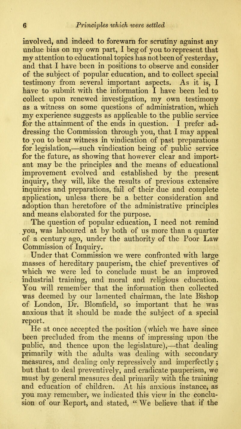 involved, and indeed to forewarn for scrutiny against any undue bias on my own part, I beg of you to represent that my attention to educational topics has not been of yesterday, and that I have been in positions to observe and consider of the subject of popular education, and to collect special testimony from several important aspects. As it is, I have to submit with the information I have been led to collect upon renewed investigation, my own testimony as a witness on some questions of administration, which my experience suggests as applicable to the public service for the attainment of the ends in question. I prefer ad- dressing the Commission through you, that I may appeal to you to bear witness in vindication of past preparations for legislation,—such vindication being of public service for the future, as showing that however clear and import- ant may be the principles and the means of educational improvement evolved and established by the present inquiry, they will, like the results of previous extensive inquiries and preparations, fail of their due and complete application, unless there be a better consideration and adoption than heretofore of the administrative principles and means elaborated for the purpose. The question of popular education, I need not remind you, was laboured at by both of us more than a quarter of a century ago, under the authority of the Poor Law Commission of Inquiry. Under that Commission we were confronted with large masses of hereditary pauperism, the chief preventives of which we were led to conclude must be an improved industrial training, and moral and religious education. You will remember that the information then collected was deemed by our lamented chairman, the late Bishop of London, Dr. Blomfield, so important that he was anxious that it should be made the subject of a special report. He at once accepted the position (which we have since been precluded from the means of impressing upon the public, and thence upon the legislature),—that dealing primarily with the adults was dealing with secondary measures, and dealing only repressively and imperfectly; but that to deal preventively, and eradicate pauperism, we must by general measures deal primarily with the training and education of children. At his anxious instance, as you may remember, we indicated this view in the conclu- sion of our Report, and stated,  We believe that if the