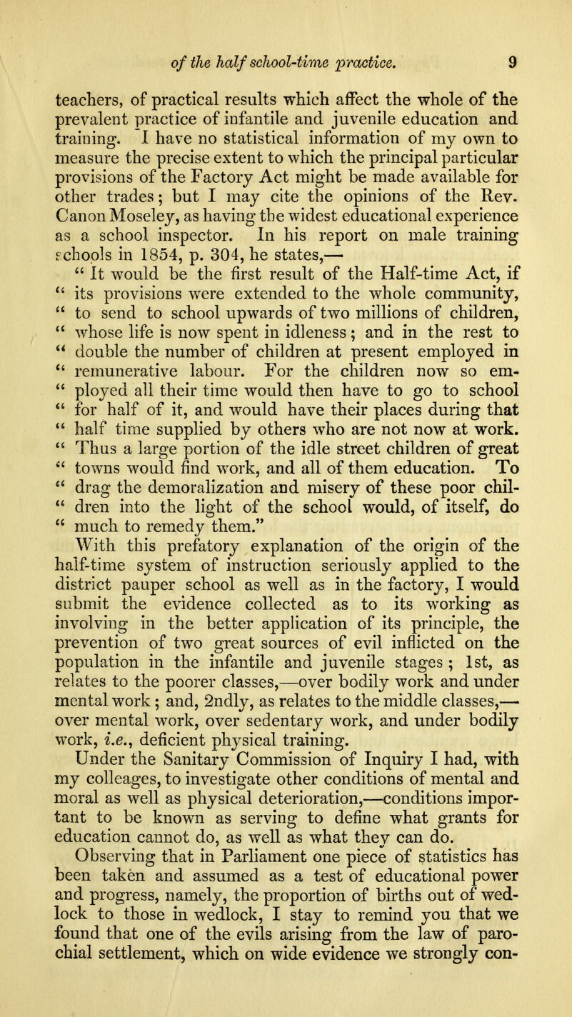 teachers, of practical results which affect the whole of the prevalent practice of infantile and juvenile education and training. 1 have no statistical information of my own to measure the precise extent to which the principal particular provisions of the Factory Act might be made available for other trades; but I may cite the opinions of the Rev. Canon Moseley, as having the widest educational experience as a school inspector. In his report on male training echopls in 1854, p. 304, he states,—  It would be the first result of the Half-time Act, if its provisions were extended to the whole community,  to send to school upwards of two millions of children,  whose life is now spent in idleness; and in the rest to  double the number of children at present employed in *' remunerative labour. For the children now so em-  ployed all their time would then have to go to school  for half of it, and would have their places during that  half time supplied by others who are not now at work.  Thus a large portion of the idle street children of great  towns would find work, and all of them education. To drag the demoralization and misery of these poor chil-  dren into the light of the school would, of itself, do  much to remedy them. With this prefatory explanation of the origin of the half-time system of instruction seriously applied to the district pauper school as well as in the factory, I would submit the evidence collected as to its working as involving in the better application of its principle, the prevention of two great sources of evil inflicted on the population in the infantile and juvenile stages ; 1st, as relates to the poorer classes,—over bodily work and under mental work ; and, 2ndly, as relates to the middle classes,— over mental work, over sedentary work, and under bodily work, i.e., deficient physical training. Under the Sanitary Commission of Inquiry I had, with my colleages, to investigate other conditions of mental and moral as well as physical deterioration,—conditions impor- tant to be know^n as serving to define what grants for education cannot do, as well as what they can do. Observing that in Parliament one piece of statistics has been taken and assumed as a test of educational power and progress, namely, the proportion of births out of wed- lock to those in wedlock, I stay to remind you that we found that one of the evils arising from the law of paro- chial settlement, which on wide evidence we strongly con-