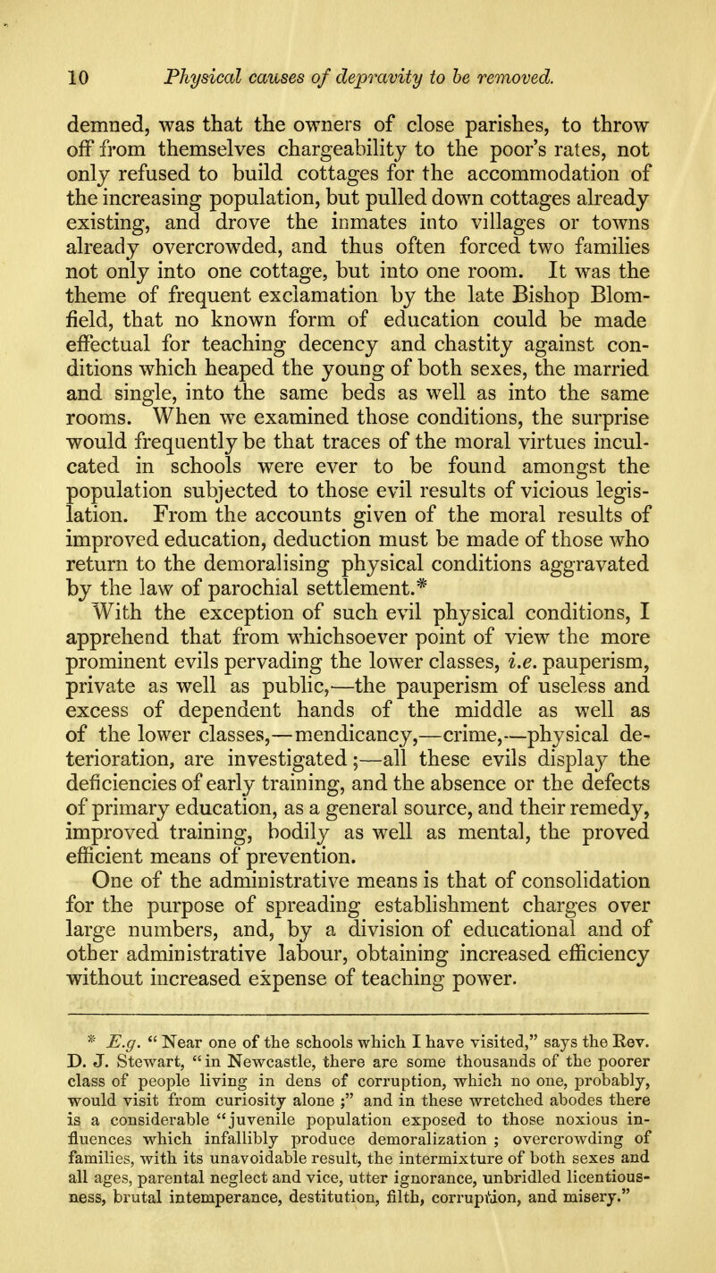 demned, was that the owners of close parishes, to throw off from themselves chargeability to the poor s rates, not only refused to build cottages for the accommodation of the increasing population, but pulled down cottages already existing, and drove the inmates into villages or towns already overcrowded, and thus often forced two families not only into one cottage, but into one room. It was the theme of frequent exclamation by the late Bishop Blom- field, that no known form of education could be made effectual for teaching decency and chastity against con- ditions which heaped the young of both sexes, the married and single, into the same beds as well as into the same rooms. When we examined those conditions, the surprise would frequently be that traces of the moral virtues incul- cated in schools were ever to be found amongst the population subjected to those evil results of vicious legis- lation. From the accounts given of the moral results of improved education, deduction must be made of those who return to the demoralising physical conditions aggravated by the law of parochial settlement.* With the exception of such evil physical conditions, I apprehend that from whichsoever point of view the more prominent evils pervading the lower classes, i.e. pauperism, private as well as public,—the pauperism of useless and excess of dependent hands of the middle as well as of the lower classes,—mendicancy,—crime,—physical de- terioration, are investigated;—all these evils display the deficiencies of early training, and the absence or the defects of primary education, as a general source, and their remedy, improved training, bodily as well as mental, the proved efficient means of prevention. One of the administrative means is that of consolidation for the purpose of spreading estabhshment charges over large numbers, and, by a division of educational and of other administrative labour, obtaining increased efficiency without increased expense of teaching power. * E.g.  Near one of the schools which I have visited, says the Rev. D. J. Stewart,  in Newcastle, there are some thousands of the poorer class of people living in dens of corruption, which no one, probably, would visit from curiosity alone ; and in these wretched abodes there is a considerable juvenile population exposed to those noxious in- fluences which infallibly produce demoralization ; overcrowding of families, with its unavoidable result, the intermixture of both sexes and all ages, parental neglect and vice, utter ignorance, unbridled licentious- ness, brutal intemperance, destitution, filth, corrupiUon, and misery.