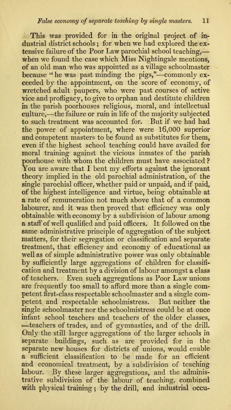 This was provided for in the original project of in- dustrial district schools ; for when we had explored the ex- tensive failure of the Poor Law parochial school teaching,— when we found the case which Miss Nightingale mentions, of an old man who was appointed as a village schoolmaster because he was past minding the pigs,—commonly ex- ceeded by the appointment, on the score of economy, of wretched adult paupers, who were past courses of active vice and profligacy, to give to orphan and destitute children in the parish poorhouses religious, moral, and intellectual culture,—the failure or ruin in life of the majority subjected to such treatment was accounted for. But if we had had the power of appointment, where were 16,000 superior and competent masters to be found as substitutes for them, even if the highest school teaching could have availed for moral training against the vicious inmates of the parish poorhouse with whom the children must have associated ? You are aware that I bent my efforts against the ignorant theory implied in the old parochial administration, of the single parochial officer, whether paid or unpaid, and if paid, of the highest intelligence and virtue, being obtainable at a rate of remuneration not much above that of a common labourer, and it was then proved that efficiency was only obtainable with economy by a subdivision of labour among a staff of well qualified and paid officers. It followed on the same administrative principle of aggregation of the subject matters, for their segregation or classification and separate treatment, that efficiency and economy of educational as well as of simple administrative power was only obtainable by sufficiently large aggregations of children for classifi« cation and treatment by a division of labour amongst a class of teachers. Even such aggregations as Poor Law unions are frequently too small to afford more than a single com- petent first-class respectable schoolmaster and a single com- petent and respectable schoolmistress. But neither the single schoolmaster nor the schoolmistress could be at once infant school teachers and teachers of the older classes, —teachers of trades, and of gymnastics, and of the drill. Only the still larger aggregations of the larger schools in separate buildings, such as are provided for in the separate new houses for districts of unions, would enable a sufficient classification to be made for an efficient and economical treatment, by a subdivision of teaching labour. By these larger aggregations, and the adminis- trative subdivision of the labour of teaching, combined with physical training; by the drill, and industrial occu-