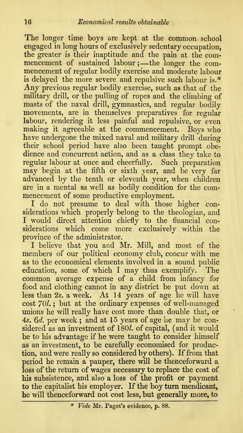 The longer time boys are kept at the common school engaged in long hours of exclusively sedentary occupation, the greater is their inaptitude and the pain at the com- mencement of sustained labour;—the longer the com- mencement of regular bodily exercise and moderate labour is delayed the more severe and repulsive such labour is.* Any previous regular bodily exercise, such as that of the military drill, or the pulling of ropes and the climbing of masts of the naval drill, gymnastics, and regular bodily movements, are in themselves preparatives for regular labour, rendering it less painful and repulsive, or even making it agreeable at the commencement. Boys who have undergone the mixed naval and military drill during their school period have also been taught prompt obe- dience and concurrent action, and as a class they take to regular labour at once and cheerfully. Such preparation may begin at the fifth or sixth year, and be very far advanced by the tenth or eleventh year, when children are in a mental as well as bodily condition for the com- mencement of some productive employment. I do not presume to deal with those higher con- siderations which properly belong to the theologian, and I would direct attention chiefly to the financial con- siderations which come more exclusively within the province of the administrator. I believe that you and Mr. Mill, and most of the members of our political economy club, concur with me as to the economical elements involved in a sound public education, some of which I may thus exemplify. The common average expense of a child from infancy for food and clothing cannot in any district be put down at less than 2^. a week. At 14 years of age he Avill have cost 70/.; but at the ordinary expenses of w^ell-managed unions he will really have cost more than double that, or 4^. Qd. per w^eek ; and at 15 years of age he may be con- sidered as an investment of 180/. of capital, (and it would be to his advantage if he were taught to consider himself as an investment, to be carefully economised for produc- tion, and were really so considered by others). If from that period he remain a pauper, there will be thenceforward a loss of the return of wages necessary to replace the cost of his subsistence, and also a loss of the profit or payment to the capitalist his employer. If the boy turn mendicant, he will thenceforward not cost less, but generally more, to * Vide Mr. Paget's evidence, p. 88.