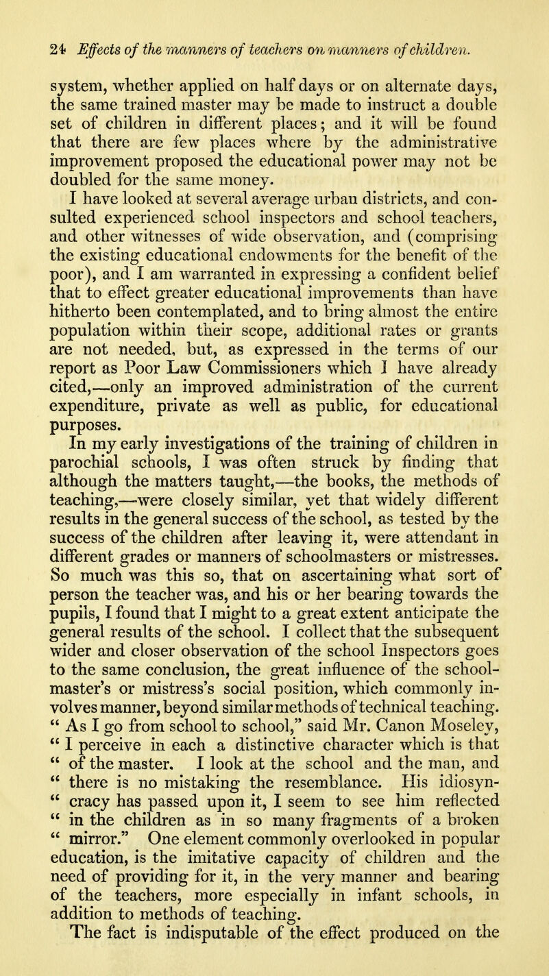 system, whether applied on half days or on alternate days, the same trained master may be made to instruct a double set of children in different places; and it will be found that there are few places where by the administrative improvement proposed the educational power may not be doubled for the same money. I have looked at several average urban districts, and con- sulted experienced school inspectors and school teachers, and other witnesses of wide observation, and (comprising the existing educational endowments for the benefit of the poor), and I am warranted in expressing a confident belief that to effect greater educational improvements than have hitherto been contemplated, and to bring almost the entire population within their scope, additional rates or grants are not needed, but, as expressed in the terms of our report as Poor Law Commissioners which J have already cited,—only an improved administration of the current expenditure, private as well as public, for educational purposes. In my early investigations of the training of children in parochial schools, I was often struck by finding that although the matters taught,—the books, the methods of teaching,—-were closely similar, yet that widely different results in the general success of the school, as tested by the success of the children after leaving it, were attendant in different grades or manners of schoolmasters or mistresses. So much was this so, that on ascertaining what sort of person the teacher was, and his or her bearing towards the pupils, I found that I might to a great extent anticipate the general results of the school. I collect that the subsequent wider and closer observation of the school Inspectors goes to the same conclusion, the great influence of the school- master s or mistress's social position, which commonly in- volves manner, beyond similar methods of technical teaching.  As I go from school to school, said Mr. Canon Moseley,  I perceive in each a distinctive character which is that  of the master, I look at the school and the man, and  there is no mistaking the resemblance. His idiosyn-  cracy has passed upon it, I seem to see him reflected  in the children as in so many fragments of a broken  mirror. One element commonly overlooked in popular education, is the imitative capacity of children and the need of providing for it, in the very manner and bearing of the teachers, more especially in infant schools, in addition to methods of teaching. The fact is indisputable of the effect produced on the