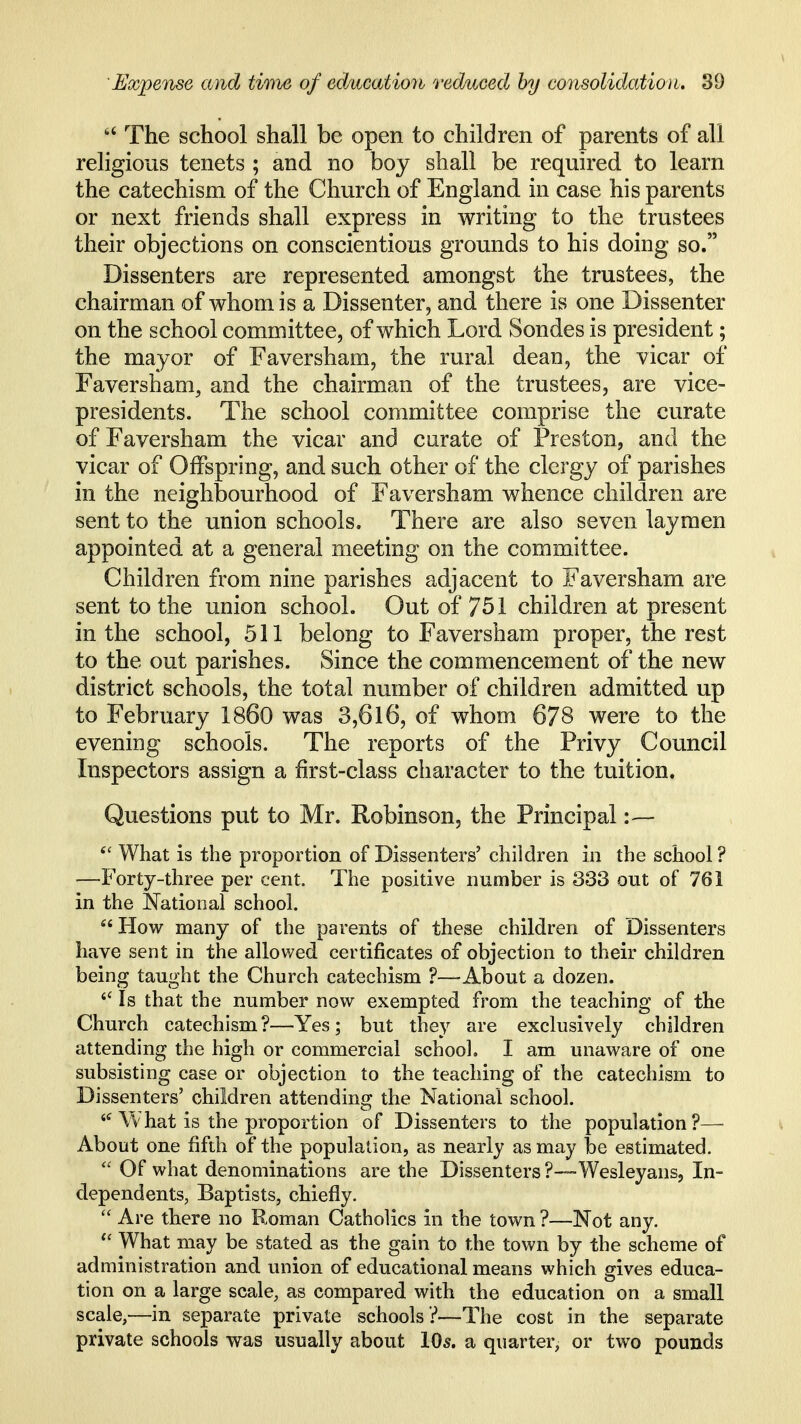  The school shall be open to children of parents of all religious tenets ; and no boy shall be required to learn the catechism of the Church of England in case his parents or next friends shall express in writing to the trustees their objections on conscientious grounds to his doing so. Dissenters are represented amongst the trustees, the chairman of whom is a Dissenter, and there is one Dissenter on the school committee, of which Lord Sondes is president; the mayor of F aver sham, the rural dean, the vicar of Faversham, and the chairman of the trustees, are vice- presidents. The school committee comprise the curate of Faversham the vicar and curate of Preston, and the vicar of Offspring, and such other of the clergy of parishes in the neighbourhood of Faversham whence children are sent to the union schools. There are also seven laymen appointed at a general meeting on the committee. Children from nine parishes adjacent to Faversham are sent to the union school. Out of 751 children at present in the school, 511 belong to Faversham proper, the rest to the out parishes. Since the commencement of the new district schools, the total number of children admitted up to February I860 was 3,616, of whom 678 were to the evening schools. The reports of the Privy Council Inspectors assign a first-class cliaracter to the tuition. Questions put to Mr. Robinson, the Principal What is the proportion of Dissenters' children in the school? —Forty-three per cent. The positive number is 333 out of 761 in the National school. How many of the parents of these children of Dissenters have sent in the allov/ed certificates of objection to their children being taught the Church catechism ?—About a dozen. Is that the number now exempted from the teaching of the Church catechism?—Yes; but they are exclusively children attending the high or commercial school. I am unaware of one subsisting case or objection to the teaching of the catechism to Dissenters' children attending the National school. Vvhat is the proportion of Dissenters to the population?-™ ^ About one fifth of the population, as nearly as may be estimated.  Of what denominations are the Dissenters ?-~-Wesleyans, In- dependents, Baptists, chiefly.  Are there no Roman Catholics in the town ?—Not any. What may be stated as the gain to the town by the scheme of administration and union of educational means which gives educa- tion on a large scale, as compared with the education on a small scale,—in separate private schools ?—The cost in the separate private schools was usually about IO5. a quarter, or two pounds