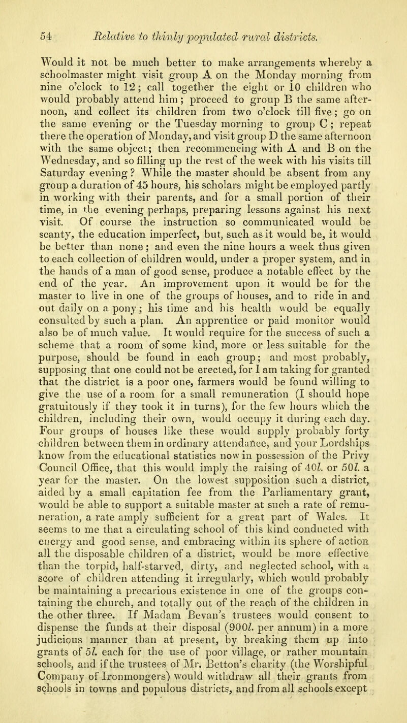 Would it not be much better to make arrangements whereby a schoolmaster might visit group A on the Monday morning from nine o'clock to 12; call together the eight or 10 children who would probably attend him; proceed to group B the same after- noon, and collect its children from two o'clock till five; go on the same evening or the Tuesday morning to group C; repeat there the operation of Monday, and visit group D the same afternoon with the same object; then recommencing with A and B on the Wednesday, and so filling up the rest of the week with his visits till Saturday evening ? While the master should be absent from any group a duration of 45 hours, his scholars might be employed partly in working with their parents, and for a small portion of their time, in the evening perhaps, preparing lessons against his next visit. Of course the instruction so communicated would be scanty, the education imperfect, but, such as it would be, it would be better than none; and even the nine hours a week thus given to each collection of children would, under a proper system, and in the hands of a man of good sense, produce a notable effect by the end of the year. An improvement upon it would be for the master to live in one of the groups of houses, and to ride in and out daily on a pony; his time and his health would be equally consulted by such a plan. An apprentice or paid monitor would also be of much value. It would require for the success of such a scheme that a room of some kind, more or less suitable for the purpose, should be found in each group; and most probably, supposing that one could not be erected, for 1 am taking for granted that the district is a poor one, farmers would be found willing to give the use of a room for a small remuneration (I should hope gratuitously if they took it in turns), for the few hours which the children, including their own, would occupy it during each day. Four groups of houses like these would supply probably forty children between them in ordinary attendance, and your Lordships know from the educational statistics now in possession of the Privy Council Office, that this would imply the raising of 40^. or 501 a year for the master. On the lowest supposition such a district, aided by a small capitation fee from the Parliamentary grant, would be able to support a suitable master at such a rate of remu- neration, a rate amply sufficient for a great part of Wales, It seems to me that a circulating school of this kind conducted with energy and good sense, and embracing within its sphere of action all the disposable children of a district, would be more effective than tiie torpid, half-starved, dirty, and neglected school, with a score of children attending it irregularly, which would probably be maintaining a precarious existence in one of the groups con- taining the church, and totally out of the reach of the children in the other three. If Madam Bevan's trustees would consent to dispense the funds at their disposal (900/. per annum) in a more judicious manner than at present, by breaking them up into grants of 51. each for the use of poor village, or rather mountain schools, and if the trustees of Mr. Betton's charity (the Worshipful Company of Ironmongers) would withdraw all their grants from schools in towns and populous districts, and from all schools except