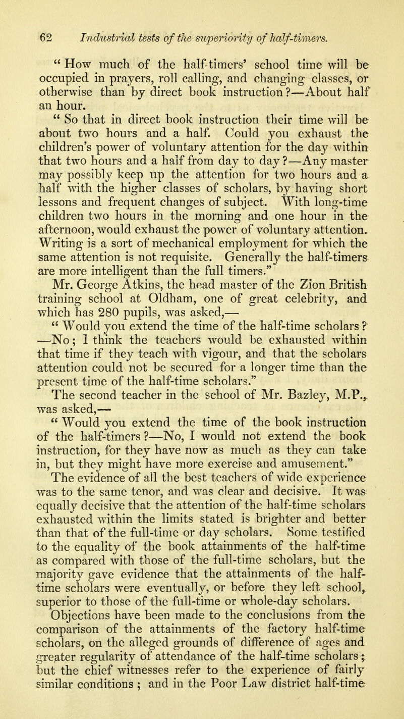  How much of the half-timers' school time will be occupied in prayers, roll calling, and changing classes, or otherwise than bj direct book instruction ?—About half an hour.  So that in direct book instruction their time will be about two hours and a half. Could you exhaust the children's power of voluntary attention for the day within that two hours and a half from day to day ?—Any master may possibly keep up the attention for two hours and a half with the higher classes of scholars, by having short lessons and frequent changes of subject. With long-time children two hours in the morning and one hour in the afternoon, would exhaust the power of voluntary attention. Writing is a sort of mechanical employment for which the same attention is not requisite. Generally the half-timers are more intelligent than the full timers. Mr. George Atkins, the head master of the Zion British training school at Oldham, one of great celebrity, and which has 280 pupils, was asked,—  Would you extend the time of the half-time scholars ? —No; 1 think the teachers would be exhausted within that time if they teach with vigour, and that the scholars attention could not be secured for a longer time than the present time of the half-time scholars. The second teacher in the school of Mr. Bazley, M.P.j, was asked,—  Would you extend the tim.e of the book instruction of the half-timers ?—No, I would not extend the book instruction, for they have now as much as they can take in, but they might have more exercise and amusement. The evidence of all the best teachers of wide experience was to the same tenor, and was clear and decisive. It was equally decisive that the attention of the half-time scholars exhausted within the limits stated is brighter and better than that of the full-time or day scholars. Some testified to the equality of the book attainments of the half-time as compared with those of the full-time scholars, but the majority gave evidence that the attainments of the half- time scholars were eventually, or before they left school^ superior to those of the full-time or whole-day scholars. Objections have been made to the conclusions from the comparison of the attainments of the factory half-time scholars, on the alleged grounds of difference of ages and greater regularity of attendance of the half-time scholars; but the chief witnesses refer to the experience of fairly similar conditions ; and in the Poor Law district half-time