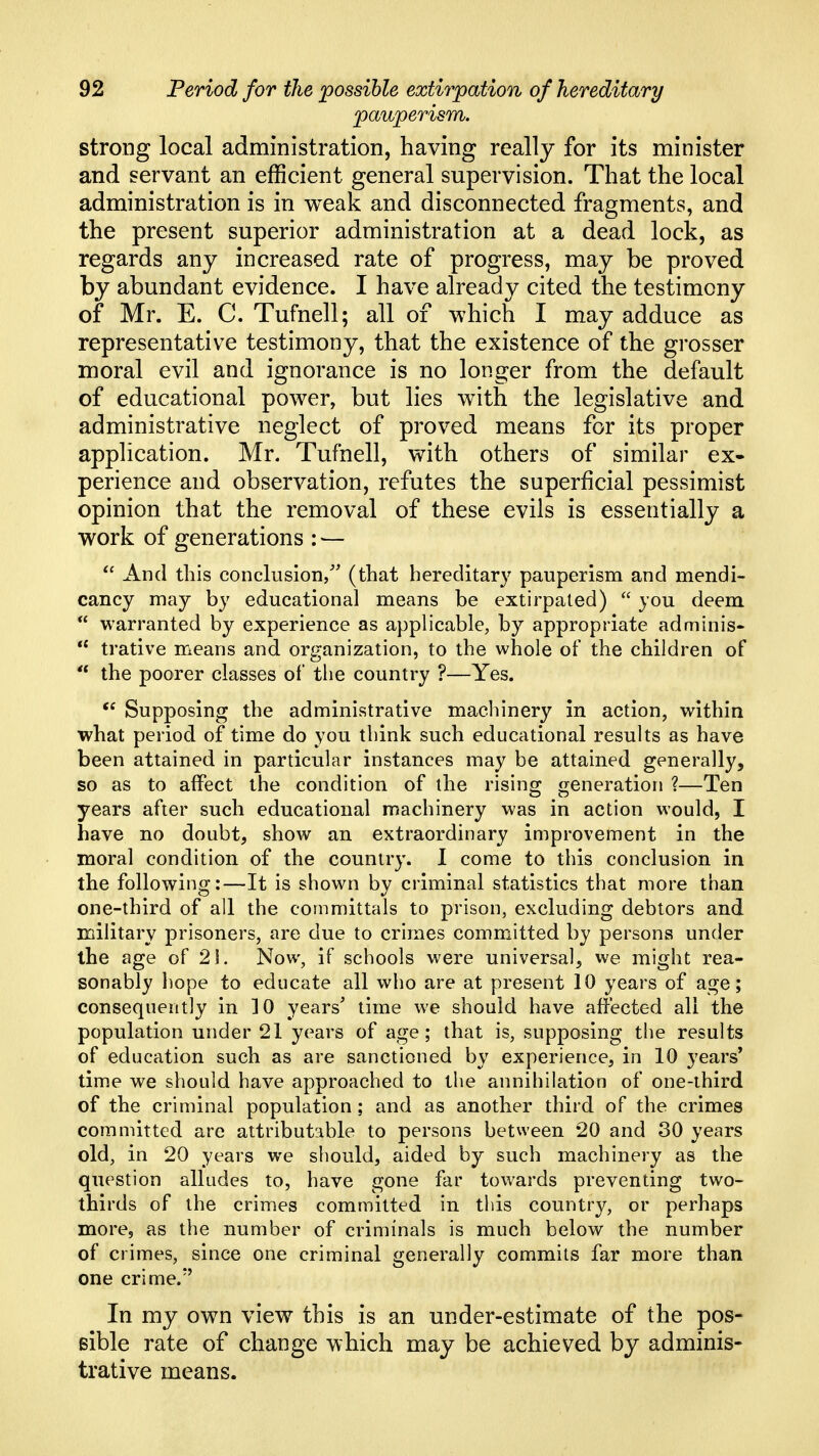 pauperism. strong local administration, having really for its minister and servant an efficient general supervision. That the local administration is in weak and disconnected fragments, and the present superior administration at a dead lock, as regards any increased rate of progress, may be proved by abundant evidence. I have already cited the testimony of Mr. E. C. Tufnell; all of which I may adduce as representative testimony, that the existence of the grosser moral evil and ignorance is no longer from the default of educational power, but lies with the legislative and administrative neglect of proved means for its proper application. Mr. Tufnell, with others of similar ex- perience and observation, refutes the superficial pessimist opinion that the removal of these evils is essentially a work of generations : —  And this conclusion/' (that hereditary pauperism and mendi- cancy may by educational means be extirpated)  you deem  warranted by experience as applicable, by appropriate adminis^  trative means and organization, to the whole of the children of  the poorer classes of the country ?—Yes. Supposing the administrative machinery in action, within what period of time do you think such educational results as have been attained in particular instances may be attained generally, so as to affect the condition of the rising: i^eneration ?—Ten years after such educational machinery was in action would, I have no doubt, show an extraordinary improvement in the moral condition of the country. 1 come to this conclusion in the following:—It is shown by criminal statistics that more than one-third of all the committals to prison, excluding debtors and military prisoners, are due to crimes committed by persons under the age of 21. Now, if schools were universal, we might rea- sonably hope to educate all who are at present 10 years of age; consequently in ]0 years' time we should have affected all the population under 21 years of age; that is, supposing tiie results of education such as are sanctioned by experience, in 10 years* time we should have approached to the annihilation of one-third of the criminal population; and as another third of the crimes committed are attributable to persons between 20 and 30 years old, in 20 years we should, aided by such machinery as the question alludes to, have gone far towards preventing two- thirds of the crimes committed in tlds country, or perhaps more, as the number of criminals is much below the number of crimes, since one criminal generally commits far more than one crime.'' In my own view this is an under-estimate of the pos- Bible rate of change which may be achieved by adminis- trative means.