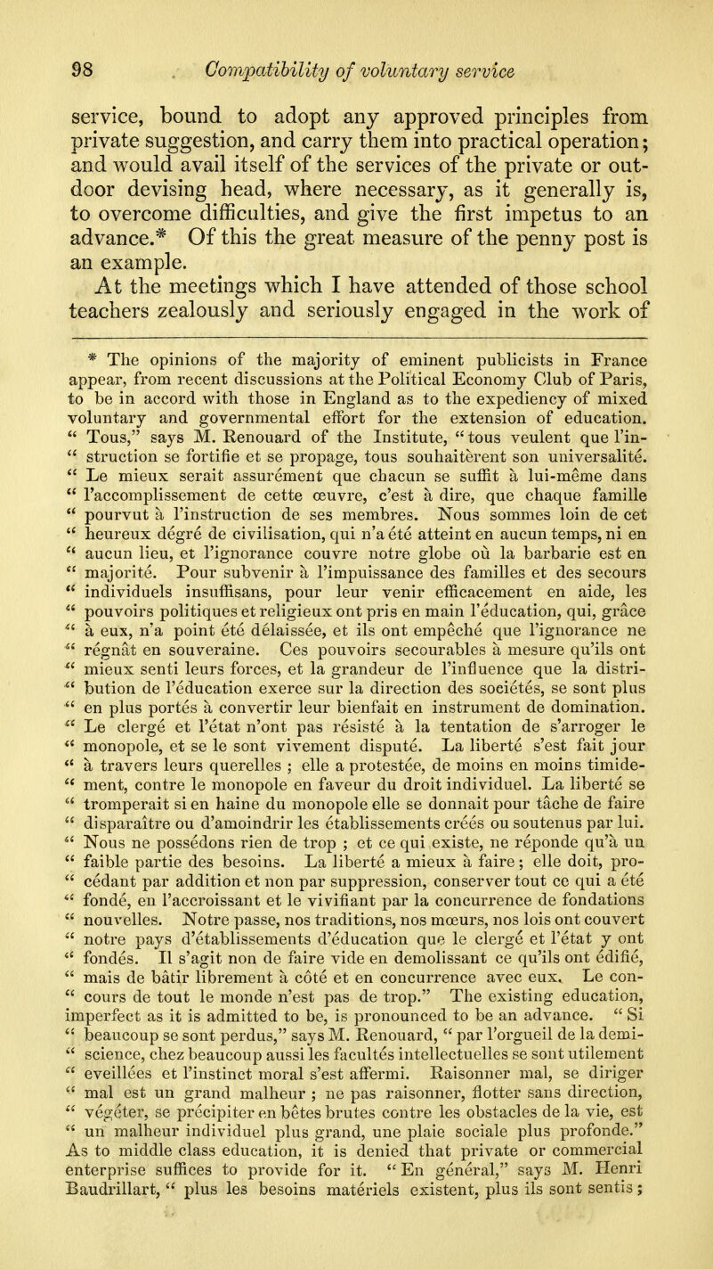 service, bound to adopt any approved principles from private suggestion, and carry them into practical operation; and would avail itself of the services of the private or out- door devising head, where necessary, as it generally is, to overcome difficulties, and give the first impetus to an advance.* Of this the great measure of the penny post is an example. At the meetings which I have attended of those school teachers zealously and seriously engaged in the w^ork of * The opinions of the majority of eminent publicists in France appear, from recent discussions at the Political Economy Club of Paris, to be in accord with those in England as to the expediency of mixed voluntary and governmental effort for the extension of education.  Tous, says M. Renouard of the Institute,  tous veulent que I'in-  struction se fortifie et se propage, tous souhaiterent son universalite.  Le mieux serait assurement que chacun se suffit a lui-meme dans  I'accomplissement de cette ceuvre, c'est a dire, que chaque famille  pourvut a I'instruction de ses membres. Nous sommes loin de cet  heureux degre de civilisation, qui n'a ete atteint en aucun temps, ni en  aucun lieu, et I'ignorance couvre notre globe ou la barbarie est en  majorite. Pour subvenir a I'impuissance des families et des secours  individuels insuffisans, pour leur venir efficacement en aide, les  pouvoirs politiques et religieux ont pris en main I'education, qui, grace a eux, n'a point ete delaissee, et ils ont empeche que I'ignorance ne  regnat en souveraine. Ces pouvoirs secourables a mesure qu'ils ont  mieux senti leurs forces, et la grandeur de I'influence que la distri- ^' bution de I'education exerce sur la direction des societes, se sont plus  en plus portes a convertir leur bienfait en instrument de domination. ^' Le clerge et I'etat n'ont pas resiste a la tentation de s'arroger le  monopole, et se le sont vivement dispute. La liberte s'est fait jour  a travers leurs querelles ; elle a protestee, de moins en moins timide- '^^ ment, centre le monopole en faveur du droit individuel. La liberte se  tromperait si en haine du monopole elle se donnait pour tache de faire  disparaitre ou d'amoindrir les etablissements crees ou soutenus par lui. ^' Nous ne possedons rien de trop ; et ce qui existe, ne reponde qu'a un  faible partie des besoins. La liberte a mieux a faire; elle doit, pro-  cedant par addition et non par suppression, conserver tout ce qui a ete  fonde, en I'accroissant et le vivifiant par la concurrence de fondations  nouvelles. Notre passe, nos traditions, nos moeurs, nos lois ont couvert  notre pays d'etablissements d'education que le clerge et I'etat y ont fondes. II s'agit non de faire vide en demolissant ce qu'ils ont edifie,  mais de batir librement a cote et en concurrence avec eux. Le con-  cours de tout le monde n'est pas de trop. The existing education, imperfect as it is admitted to be, is pronounced to be an advance.  Si beaucoup se sont perdus, says M. Renouard,  par I'orgueil de la demi-  science, chez beaucoup aussi les facultes intellectuelles se sont utilement  eveillees et I'instinct moral s'est affermi. Raisonner mal, se diriger  mal est un grand malheur ; ne pas raisonner, Hotter sans direction,  vegeter, se precipiter en betes brutes contre les obstacles de la vie, est  un malheur individuel plus grand, une plaie sociale plus profonde. As to middle class education, it is denied that private or commercial enterprise suffices to provide for it.  En general, says M. Henri Baudrillart,  plus les besoins materiels existent, plus ils sont sentis;