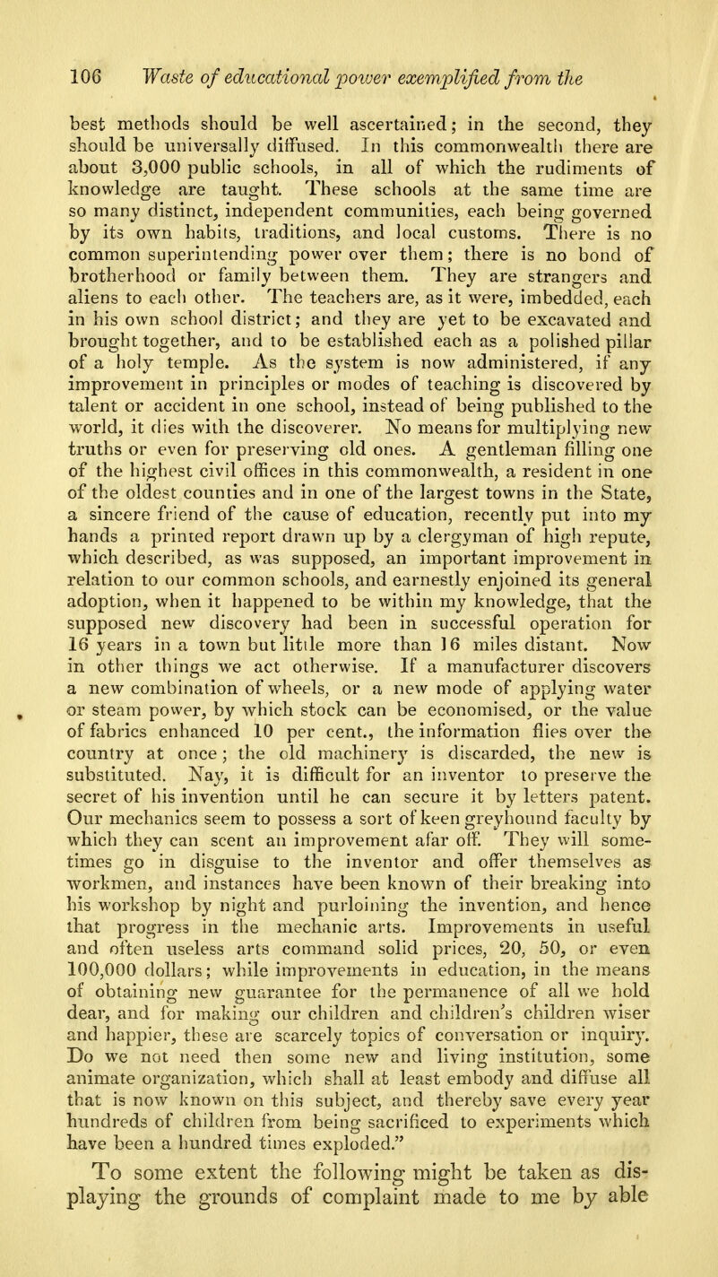 best methods should be well ascertained; in the second, they should be universally diffused. In this commonwealth there are about 3,000 public schools, in all of which the rudiments of knowledge are taught. These schools at the same time are so many distinct, independent communities, each being governed by its own habits, traditions, and local customs. There is no common superintending power over them; there is no bond of brotherhood or family between them. They are strangers and aliens to each other. The teachers are, as it were, imbedded, each in his own school district; and they are yet to be excavated and brought together, and to be established each as a polished pillar of a holy temple. As the system is now administered, if any improvement in principles or modes of teaching is discovered by talent or accident in one school, instead of being published to the world, it dies with the discoverer. No means for multiplying new- truths or even for preserving old ones. A gentleman filling one of the highest civil offices in this commonwealth, a resident in one of the oldest counties and in one of the largest towns in the State, a sincere friend of the cause of education, recently put into my hands a printed report drawn up by a clergyman of high repute, which described, as was supposed, an important improvement in relation to our common schools, and earnestly enjoined its general adoption, when it happened to be within my knowledge, that the supposed new discovery had been in successful operation for 16 years in a town but litile more than 16 miles distant. Now in other things we act otherwise. If a manufacturer discovers a new combination of w^heels, or a new mode of applying water or steam power, by which stock can be economised, or the value of fabrics enhanced 10 per cent., the information flies over the country at once; the old machinery is discarded, the new is substituted. Nay, it is difficult for an inventor to preserve the secret of his invention until he can secure it by letters patent. Our mechanics seem to possess a sort of keen greyhound faculty by which they can scent an improvenfient afar offi They will some- times go in disguise to the inventor and offer themselves as workmen, and instances have been known of their breaking into his workshop by night and purloining the invention, and hence that progress in the mechanic arts. Improvements in useful and often useless arts command solid prices, 20, 50, or even 100,000 dollars; while improvements in education, in the means of obtaining new guarantee for the permanence of all we hold dear, and for makin,i>; our children and children's children wiser and happier, these are scarcely topics of conversation or inquiry. Do we not need then some new and living institution, some animate organization, which shall at least embody and diffuse all that is now known on this subject, and thereby save every year hundreds of children from being sacrificed to experiments which have been a hundred times exploded. To some extent the following might be taken as dis- playing the grounds of complaint made to me by able