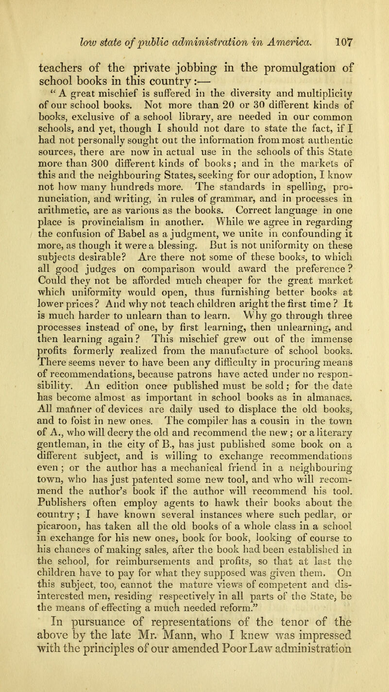 teachers of the private jobbing in the promulgation of school books in this country:— ''A great mischief is suffered in the diversity and multiplicity of our school books. Not more than 20 or 30 different kinds of books, exclusive of a school library, are needed in our common schools, and yet, though I should not dare to state the fact, if I had not personally sought out the information from most authentic sources, there are now in actual use in the schools of this State more than 300 different kinds of books; and in the markets of this and the neighbouring States, seeking for our adoption, I know not how many hundreds more. The standards in spelling, pro- nunciation, and writing, in rules of grammar, and in processes in arithmetic, are as various as the books. Correct language in one place is provincialism in another. While we agree in regarding the confusion of Babel as a judgment, we unite in confounding it more, as though it were a blessing. But is not uniformity on these subjects desirable? Are there not some of these books, to which all good judges on comparison would award the preference? Could they not be afforded much cheaper for the great market which uniformity would open, thus furnishing better books at lower prices? And why not teach children aright the first time ? It is much harder to unlearn than to learn. Why go through three processes instead of one, by first learning, then unlearning, and then learning again ? This mischief grew out of the immense profits formerly realized from the manufacture of school books. There seems never to have been any difficulty in procuring means of recommendations, because patrons have acted under no respon- sibility. An edition once published must be sold; for the date has become almost as important in school books as in almanacs. All maftner of devices are daily used to displace the old books, and to foist in new ones. The compiler has a cousin in the town of A., who will decry the old and recommend the new ; or a literary gentleman, in the city of B., has just published some book on a different subject, and is willing to exchange recommendations even; or the author has a mechanical friend in a neighbouring town, who has just patented some new tool, and who will recom- mend the author's book if the author will recommend his tool. Publishers often employ agents to hawk their books about the country; I have known several instances where such pedlar, or picaroon, has taken all the old books of a whole class in a school in exchange for his new ones, book for book, looking of course to his chances of making sales, after the book had been established in the school, for reimbursements and profits, so that at last the children have to pay for what they supposed w^as given them. On this subject, too, cannot the mature views of competent and dis- interested men, residing respectively in all parts of the State, be the means of effectino; a much needed reform. In pursuance of representations of the tenor of the above by the late Mr. Mann, who I knew was impressed with the principles of our amended Poor Law^ administration