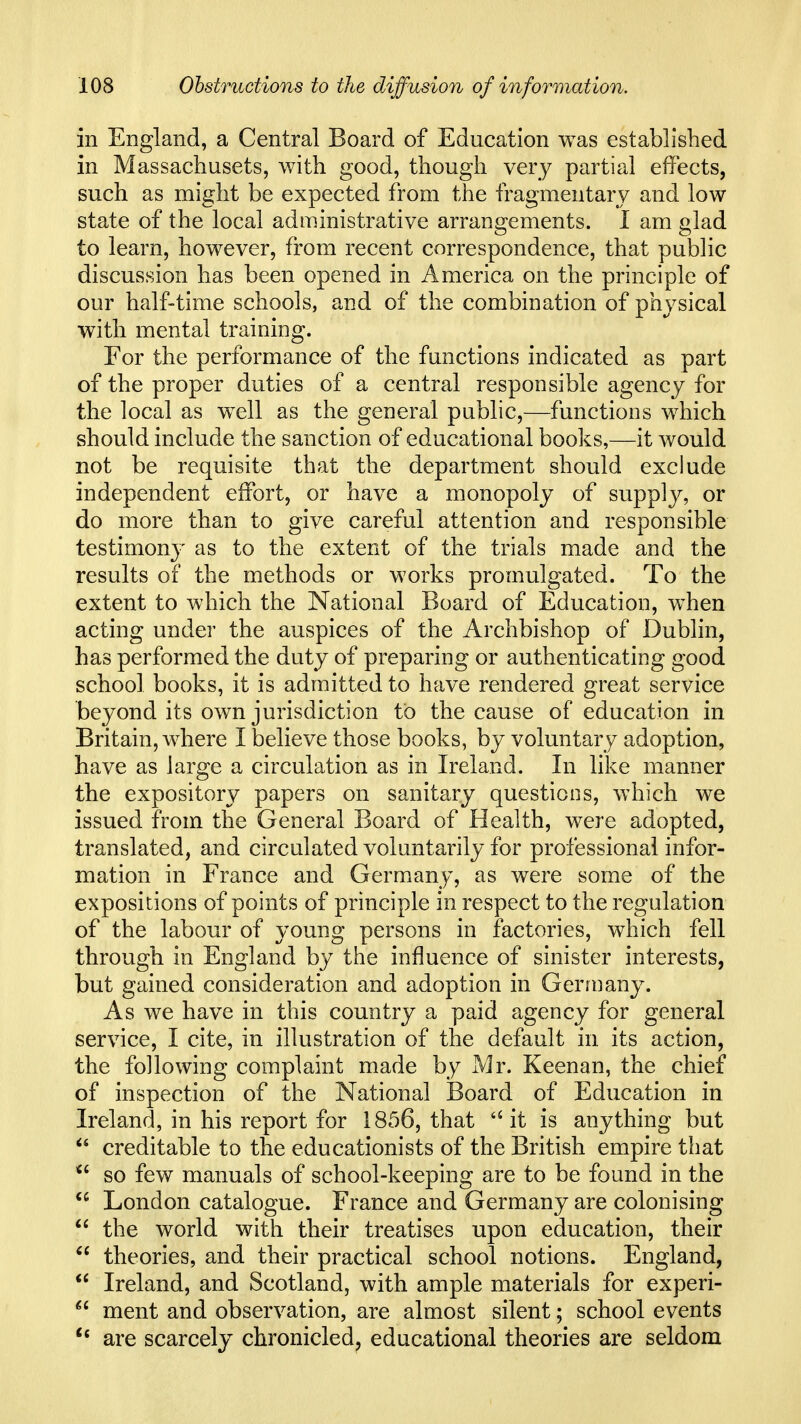 in England, a Central Board of Education was established in Massachusets, with good, though very partial effects, such as might be expected from the fragmentary and low state of the local administrative arrangements. I am glad to learn, however, from recent correspondence, that public discussion has been opened in America on the principle of our half-time schools, and of the combination of physical with mental training. For the performance of the functions indicated as part of the proper duties of a central responsible agency for the local as wxll as the general public,—functions which should include the sanction of educational books,—it would not be requisite that the department should exclude independent effort, or have a monopoly of supply, or do more than to give careful attention and responsible testimony as to the extent of the trials made and the results of the methods or works promulgated. To the extent to which the National Board of Education, when acting under the auspices of the Archbishop of Dublin, has performed the duty of preparing or authenticating good school books, it is admitted to have rendered great service beyond its own jurisdiction to the cause of education in Britain, where I believe those books, by voluntary adoption, have as large a circulation as in Ireland. In like manner the expository papers on sanitary questions, which we issued from the General Board of Health, were adopted, translated, and circulated voluntarily for professional infor- mation in France and Germany, as were some of the expositions of points of principle in respect to the regulation of the labour of young persons in factories, which fell through in England by the influence of sinister interests, but gained consideration and adoption in Gerrnany. As we have in this country a paid agency for general service, I cite, in illustration of the default in its action, the following complaint made by Mr. Keenan, the chief of inspection of the National Board of Education in Ireland, in his report for 1856, that it is anything but creditable to the educationists of the British empire that  so few manuals of school-keeping are to be found in the  London catalogue. France and Germany are colonising  the world with their treatises upon education, their  theories, and their practical school notions. England,  Ireland, and Scotland, with ample materials for experi-  ment and observation, are almost silent; school events are scarcely chronicled^ educational theories are seldom