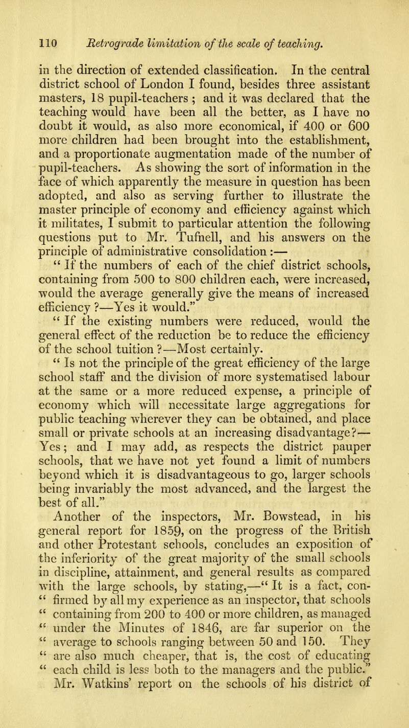 in the direction of extended classification. In the central district school of London I found, besides three assistant masters, 18 pupil-teachers ; and it was declared that the teaching would have been all the better, as I have no doubt it would, as also more economical, if 400 or 600 more children had been brought into the establishment, and a proportionate augmentation made of the number of pupil-teachers. As showing the sort of information in the face of which apparently the measure in question has been adopted, and also as serving further to illustrate the master principle of economy and efficiency against which it militates, I submit to particular attention the following questions put to Mr. Tufnell, and his answers on the principle of administrative consolidation :—  If the numbers of each of the chief district schools, containing from 500 to 800 children each, were increased, would the average generally give the means of increased efficiency ?—Yes it would. If the existing numbers were reduced, would the general effect of the reduction be to reduce the efficiency of the school tuition ?—Most certainly. Is not the principle of the great efficiency of the large school staff and the division of more systematised labour at the same or a more reduced expense, a principle of economy which will necessitate large aggregations for public teaching wherever they can be obtained, and place small or private schools at an increasing disadvantage?— Yes; and I may add, as respects the district pauper schools, that we have not yet found a limit of numbers beyond v/hich it is disadvantageous to go, larger schools being invariably the most advanced, and the largest the best of all. Another of the inspectors, Mr. Bowstead, in his general report for 1859, on the progress of the British and other Protestant schools, concludes an exposition of the inferiority of the great majority of the small schools in discipline, attainment, and general results as compared with the large schools, by stating,— It is a fact, con-  firmed b}^ all my experience as an inspector, that schools containing from 200 to 400 or more children, as managed  under the Minutes of 1846, are far superior on the  average to schools ranging between 50 and 150. They  are also much cheaper, that is, the cost of educating  each child is less both to the managers and the public. Mr. Watkins' report on the schools of his district of