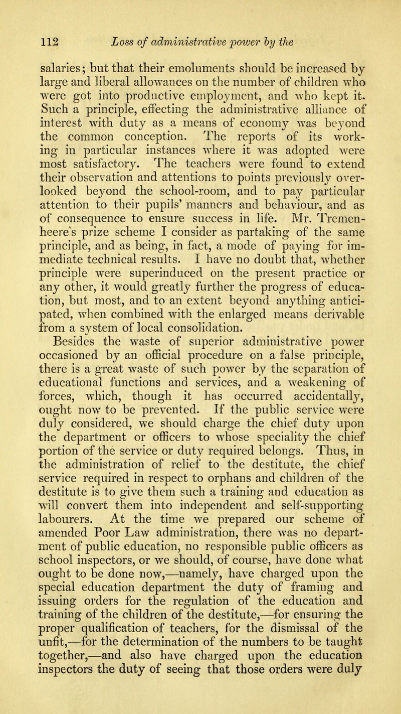 salaries; but that their emoluments should be increased by large and liberal allowances on the number of children who were got into productive employment, and who kept it. Such a principle, effecting the administrative alliance of interest with duty as a means of economy was beyond the common conception. The reports of its work- ing in particular instances w^iere it w^as adopted were most satisfactory. The teachers were found to extend their observation and attentions to points previously over- looked beyond the school-room, and to pay particular attention to their pupils* manners and behaviour, and as of consequence to ensure success in life. Mr. Tremen- heere s prize scheme I consider as partaking of the same principle, and as being, in fact, a mode of paying for im- mediate technical results. I have no doubt that, whether principle were superinduced on the present practice or any other, it would greatly further the progress of educa- tion, but most, and to an extent beyond anything antici- pated, when combined with the enlarged means derivable from a system of local consolidation. Besides the w^aste of superior administrative power occasioned by an official procedure on a false principle, there is a great waste of such power by the separation of educational functions and services, and a weakening of forces, which, though it has occurred accidentally, ought now to be prevented. If the public service were duly considered, we should charge the chief duty upon the department or officers to whose speciality the chief portion of the service or duty required belongs. Thus, in the administration of relief to the destitute, the chief service required in respect to orphans and children of the destitute is to give them such a training and education as w^ill convert them into independent and self-supporting labourers. At the time we prepared our scheme of amended Poor Law administration, there was no depart- ment of public education, no responsible public officers as school inspectors, or we should, of course, have done what ought to be done now,—namely, have charged upon the special education department the duty of framing and issuing orders for the regulation of the education and training of the children of the destitute,—for ensuring the proper qualification of teachers, for the dismissal of the unfit,—for the determination of the numbers to be taught together,—and also have charged upon the education inspectors the duty of seeing that those orders were duly