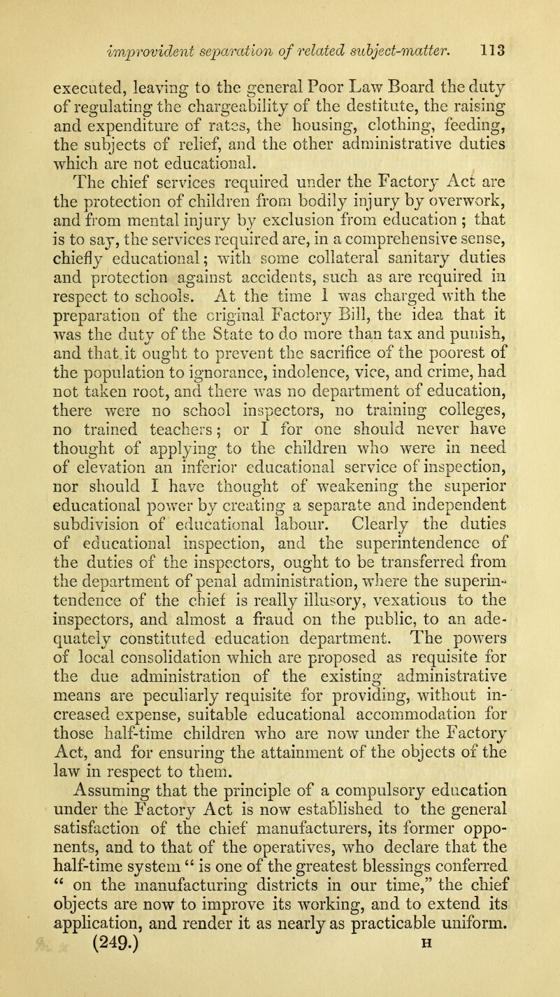 executed, leaving to the general Poor Law Board the duty of regulating the chargeability of the destitute, the raising and expenditure of rates, the housing, clothing, feeding, the subjects of relief, and the other administrative duties which are not educational. The chief services required under the Factory Act are the protection of children from bodily injury by overwork, and from mental injury by exclusion from education ; that is to say, the services required are, in a comprehensive sense, chiefly educational; with some collateral sanitary duties and protection against accidents, such as are required in respect to schools. At the time I was charged with the preparation of the original Factory Bill, the idea that it was the duty of the State to do more than tax and punish, and that it ought to prevent the sacrifice of the poorest of the population to ignorance, indolence, vice, and crime, had not taken root, and there was no department of education, there were no school inspectors, no training colleges, no trained teachers; or I for one should never have thought of applying to the children who were in need of elevation an inferior educational service of inspection, nor should I have thought of weakening the superior educational pov/er by creating a separate and independent subdivision of educational labour. Clearly the duties of educational inspection, and the superintendence of the duties of the inspectors, ought to be transferred from the department of penal administration, where the superin^ tendence of the chief is really illusory, vexatious to the inspectors, and almost a fraud on the public, to an ade- quately constituted education department. The powers of local consolidation which are proposed as requisite for the due administration of the existing administrative means are peculiarly requisite for providing, without in- creased expense, suitable educational accommodation for those half-time children who are now under the Factory Act, and for ensuring the attainment of the objects of the law in respect to them. Assuming that the principle of a compulsory education under the Factory Act is now established to the general satisfaction of the chief manufacturers, its former oppo- nents, and to that of the operatives, who declare that the half-time system  is one of the greatest blessings conferred  on the manufacturing districts in our time, the chief objects are now to improve its working, and to extend its appHcation, and render it as nearly as practicable uniform. (249.) H