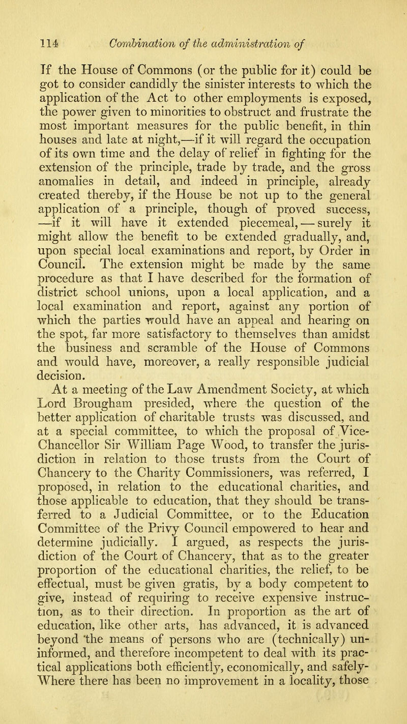 Ti the House of Commons (or the public for it) could be got to consider candidly the sinister interests to which the application of the Act to other employments is exposed, the power given to minorities to obstruct and frustrate the most important measures for the public benefit, in thin houses and late at night,—-if it will regard the occupation of its own time and the delay of relief in fighting for the extension of the principle, trade by trade, and the gross anomalies in detail, and indeed in principle, already created thereby, if the House be not up to the general application of a principle, though of proved success, —if it will have it extended piecemeal, — surely it might allow the benefit to be extended gradually, and, upon special local examinations and report, by Order in Council. The extension might be made by the same procedure as that I have described for the formation of district school unions, upon a local application, and a local examination and report, against any portion of which the parties Trould have an appeal and hearing on the spot, far more satisfactory to themselves than amidst the business and scramble of the House of Commons and would have, moreover, a really responsible judicial decision. At a meeting of the Law Amendment Society, at which Lord Brougham presided, where the question of the better application of charitable trusts was discussed, and at a special committee, to which the proposal of ,Vice- Chancellor Sir William Page Wood, to transfer the juris- diction in relation to those trusts from the Court of Chancery to the Charity Commissioners, v/as referred, I proposed, in relation to the educational charities, and those applicable to education, that they should be trans- ferred to a Judicial Committee, or to the Education Committee of the Privy Council empowered to hear and determine judicially. I argued, as respects the juris- diction of the Court of Chancery, that as to the greater proportion of the educational charities, the reHef, to be effectual, must be given gratis, by a body competent to give, instead of requiring to receive expensive instruc- tion, as to their direction. In proportion as the art of education, like other arts, has advanced, it is advanced beyond the means of persons who are (technically) un- informed, and therefore incompetent to deal with its prac- tical applications both efficientl}^ economically, and safely- Where there has been no improvement in a locality, those