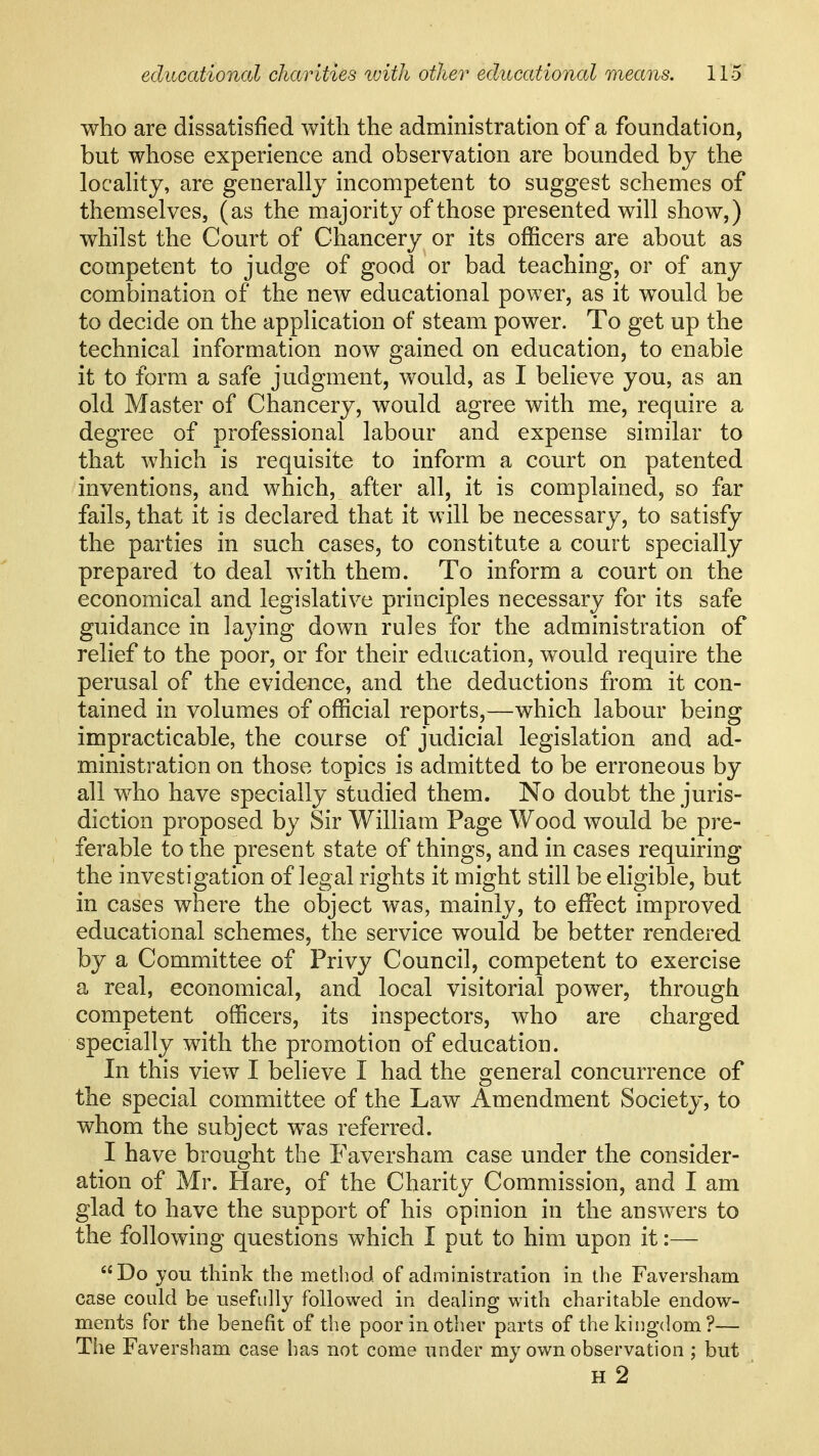 who are dissatisfied with the administration of a foundation, but whose experience and observation are bounded by the locahty, are generally incompetent to suggest schemes of themselves, (as the majority of those presented will show,) whilst the Court of Chancery or its officers are about as competent to judge of good or bad teaching, or of any combination of the new educational power, as it would be to decide on the application of steam power. To get up the technical information now gained on education, to enable it to form a safe judgment, would, as I believe you, as an old Master of Chancery, would agree with me, require a degree of professional labour and expense similar to that which is requisite to inform a court on patented inventions, and which, after all, it is complained, so far fails, that it is declared that it will be necessary, to satisfy the parties in such cases, to constitute a court specially prepared to deal with them. To inform a court on the economical and legislative principles necessary for its safe guidance in laying down rules for the administration of relief to the poor, or for their education, would require the perusal of the evidence, and the deductions from it con- tained in volumes of official reports,—which labour being impracticable, the course of judicial legislation and ad- ministration on those topics is admitted to be erroneous by all who have specially studied them. No doubt the juris- diction proposed by Sir William Page Wood would be pre- ferable to the present state of things, and in cases requiring the investigation of legal rights it might still be eligible, but in cases where the object was, mainly, to effect improved educational schemes, the service would be better rendered by a Committee of Privy Council, competent to exercise a real, economical, and local visitorial power, through competent officers, its inspectors, who are charged specially with the promotion of education. In this view I believe I had the general concurrence of the special committee of the Law Amendment Society, to whom the subject was referred. I have brought the Paversham case under the consider- ation of Mr. Hare, of the Charity Commission, and I am glad to have the support of his opinion in the answers to the following questions which I put to him upon it:— Do you think the method of administration in the Faversham case could be usefully followed in dealing with charitable endow- ments for the benefit of the poor in other parts of the kingdom?— The Faversham case has not come under my own observation ; but H 2