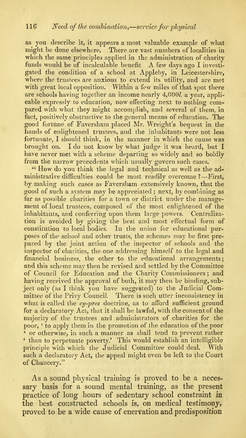 as you describe it, it appears a most valuable example of what might be done elsewhere. There are vast numbers of localities in which the same principles applied in the administration of charity funds would be of incalculable benefit A few days ago I investi- gated the condition of a school at Appleby, in Leicestershire, where the trustees are anxious to extend its utility, and are met with great local opposition. Within a few miles of that spot there are schools having together an income nearly 4,000/. a year, appli- cable expressly to education, now effecting next to nothing com- pared with what they might accomplish, and several of them, in fact, positively obstructive to the general means of education. The good fortune of Faversham placed Mr. Wreight's bequest in the hands of enlightened trustees, and the inliabitants were not less fortunate, I should think, in the manner in which the cause was brought on. I do not know by what judge it was heard, but I have never met with a scheme departing so widely and so boldly from the narrow precedents which usually govern such cases.  How do you think the legal and technical as well as the ad- ministrative difficulties could be most readily overcome ?—First, by making such cases as Faversham extensively known, that the good of such a system may be appreciated ; next, by combining as far as possible charities for a town or district under the manage- ment of local trustees, composed of the most enlightened of the inhabitants, and conferring upon them large powers. Centraliza- tion is avoided by giving the best and most effectual form of constitution to local bodies. In the union for educational pur- poses of the school and other trusts, the schemes may be first pre- pared by the joint action of the inspector of schools and the inspector of charities, the one addressing himself to the legal and financial business, the other to the educational arrangements; and this scheme may then be revised and settled by the Committee of Council for Education and the Charity Commissioners; and having received the approval of both, it may then be binding, sub- ject only (as I think you have suggested) to the Judicial Com- mittee of the Privy Council. There is such utter inconsistency in what is called the cy-pres doctrine, as to afford sufficient ground for a declaratory Act, that it shall be lawful, with the consent of the majority of the trustees and administrators of charities for the poor, ' to apply them in the promotion of the education of the poor ' or otherwise, in such a manner as shall tend to prevent rather * than to perpetuate poverty.' This would establish an intelligible principle with which the Judicial Committee could deal. With such a declaratory Act, the appeal might even be left to the Court of Chancery.'' As a sound physical training is proved to be a neces- sary basis for a sound mental training, as the present practice of long hours of sedentary school constraint in the best constructed schools is, on medical testimony, proved to be a wide cause of enervation and predisposition