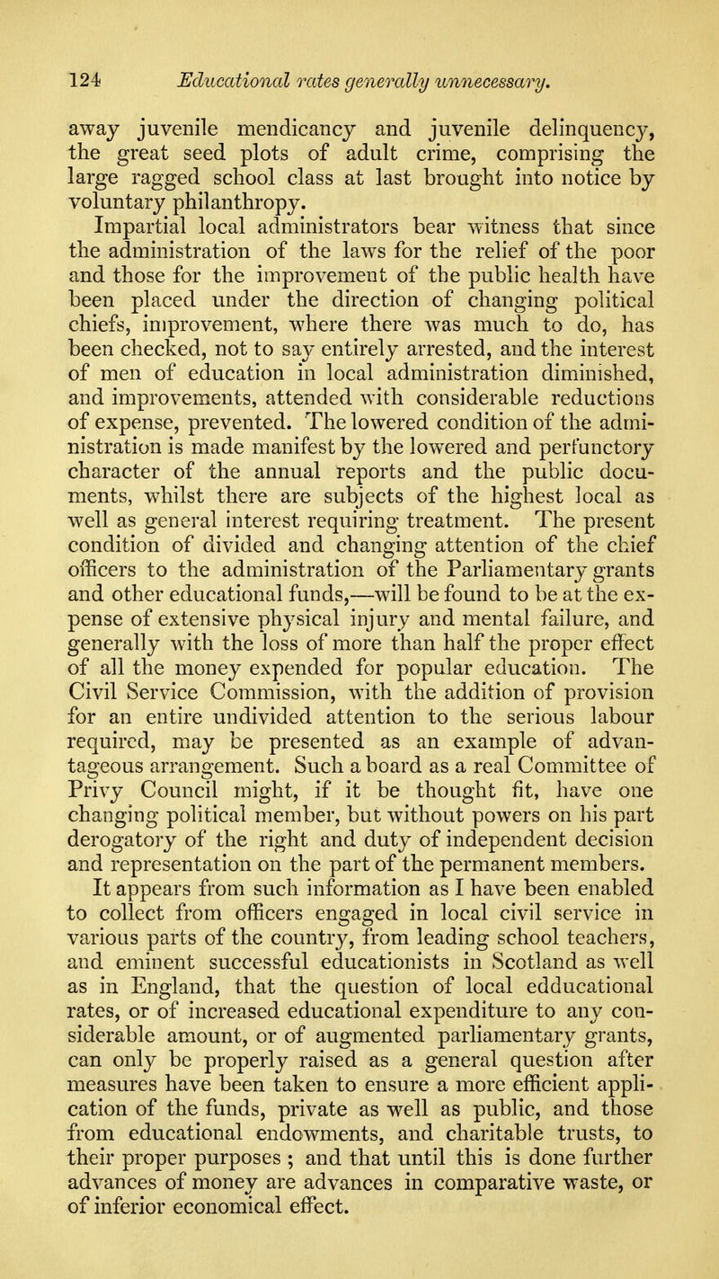 away juvenile mendicancy and juvenile delinquency, the great seed plots of adult crime, comprising the large ragged school class at last brought into notice by voluntary philanthropy. Impartial local administrators bear witness that since the administration of the laws for the relief of the poor and those for the improvement of the public health have been placed under the direction of changing political chiefs, improvement, where there was much to do, has been checked, not to say entirely arrested, and the interest of men of education in local administration diminished, and improvements, attended with considerable reductions of expense, prevented. The lowered condition of the admi- nistration is made manifest by the lowered and perfunctory character of the annual reports and the public docu- ments, whilst there are subjects of the highest local as well as general interest requiring treatment. The present condition of divided and changing attention of the chief officers to the administration of the Parliamentary grants and other educational funds,—will be found to be at the ex- pense of extensive physical injury and mental failure, and generally with the loss of more than half the proper effect of all the money expended for popular education. The Civil Service Commission, with the addition of provision for an entire undivided attention to the serious labour required, may be presented as an example of advan- tageous arrangement. Such a board as a real Committee of Privy Council might, if it be thought fit, have one changing political member, but without powers on his part derogatory of the right and duty of independent decision and representation on the part of the permanent members. It appears from such information as I have been enabled to collect from officers engaged in local civil service in various parts of the country, from leading school teachers, and eminent successful educationists in Scotland as well as in England, that the question of local edducational rates, or of increased educational expenditure to any con- siderable amount, or of augmented parliamentary grants, can only be properly raised as a general question after measures have been taken to ensure a more efficient appli- cation of the funds, private as well as public, and those from educational endowments, and charitable trusts, to their proper purposes ; and that until this is done further advances of money are advances in comparative waste, or of inferior economical effect.