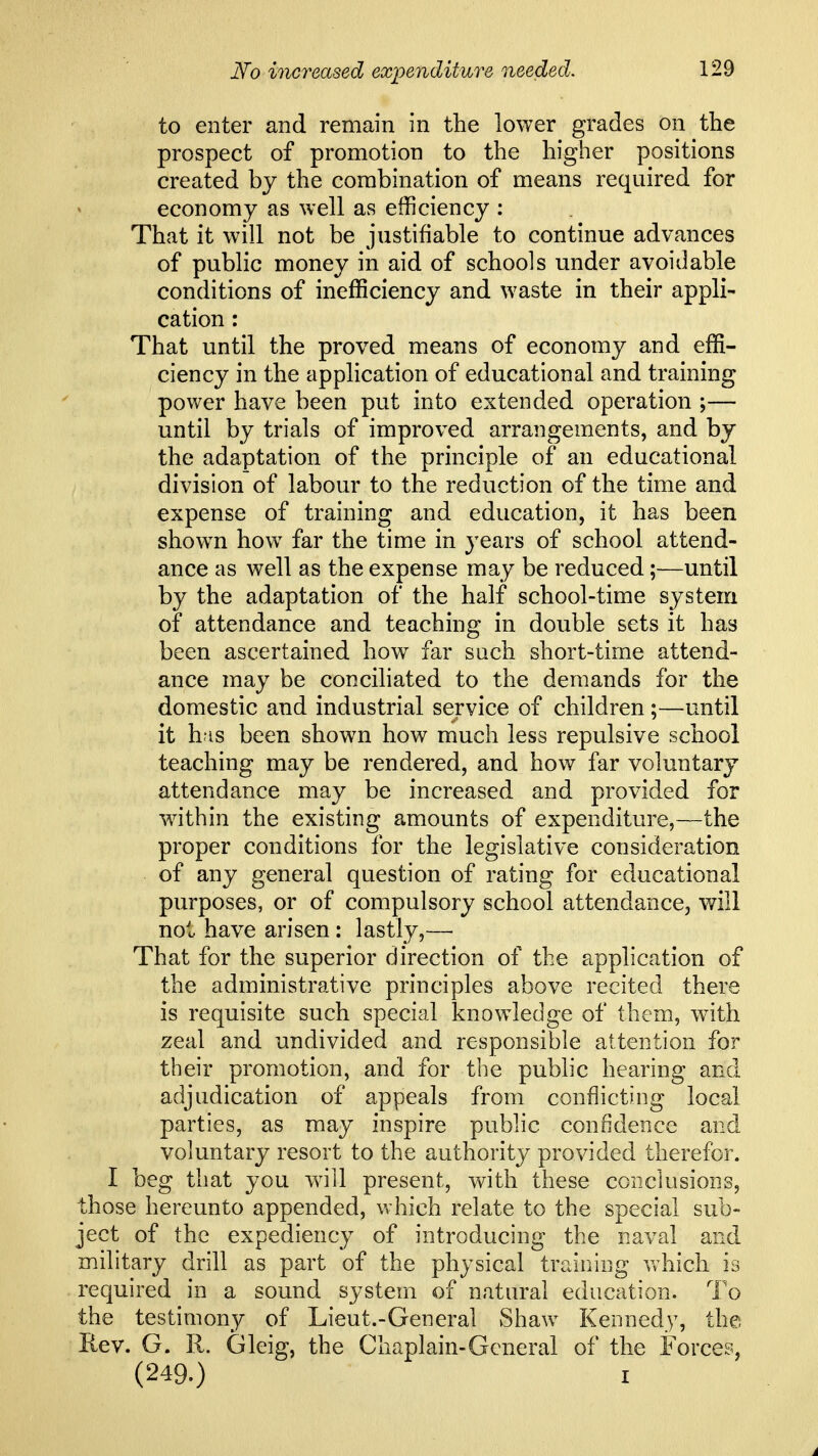 to enter and remain in the lower grades on the prospect of promotion to the higher positions created by the combination of means required for economy as well as efficiency : That it will not be justifiable to continue advances of public money in aid of schools under avoidable conditions of inefficiency and waste in their appli- cation : That until the proved means of economy and effi- ciency in the application of educational and training power have been put into extended operation ;— until by trials of improved arrangements, and by the adaptation of the principle of an educational division of labour to the reduction of the time and expense of training and education, it has been shown how far the time in years of school attend- ance as well as the expense may be reduced;—until by the adaptation of the half school-time system of attendance and teaching in double sets it has been ascertained how far such short-time attend- ance may be conciliated to the demands for the domestic and industrial service of children;—until it h-is been shown how much less repulsive school teaching may be rendered, and how far voluntary attendance may be increased and provided for within the existing amounts of expenditure,—the proper conditions for the legislative consideration of any general question of rating for educational purposes, or of compulsory school attendance, will not have arisen: lastly,— That for the superior direction of the application of the administrative principles above recited there is requisite such special knowledge of them, with zeal and undivided and responsible attention for their promotion, and for the public hearing and adjudication of appeals from conflicting local parties, as may inspire public confidence and voluntary resort to the authority provided therefor. I beg that you will present, with these conclusions, those hereunto appended, which relate to the special sub- ject of the expediency of introducing the naval and military drill as part of the physical training which is required in a sound system of natural education. To the testimony of Lieut.-General vShaw Kennedy, the Rev. G. R. Gleig, the Chaplain-General of the Forces, (249.) I