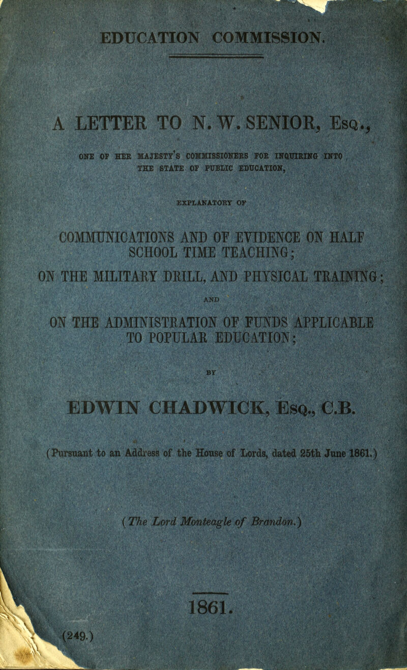 EDUCATION COMMISSION A LETTER TO N. W. SENIOR, Esq., ONE OP HEE majesty's COMMISSIONERS POE INQUIEINa INTO THE STATE OF PUBLIC EDTJCATIONj EXPLANATORY OF COMMUNICATIONS AND OE EVIDENCE ON HALE SCHOOL TIME TEACHING; ON THE MILITARY DRILL, AND PHYSICAL TRAINING: AND ON THE ADMINISTRATION OF FUNDS APPLICABLE TO POPULAR EDUCATION; BY EDWIN CHADWIGK, Esq., C.B. (Pursuant to an Addxess of the House of Lords, dated 25tli June 1861,) {The Lord Monteagle of Brandoru)