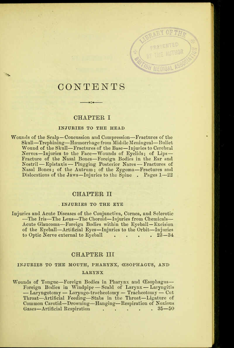 CONTENTS CHAPTER I INJURIES TO THE HEAD Wounds of the Scalp —Concussion and Compression—Fractures of the Skull—Trephining—Haemorrhage from Middle Meningeal—Bullet Wound of the Skull—Fractures of the Base—Injuries to Cerebral Nerves—Injuries to the Face—Wounds of Eyelids; of Lips — Fracture of the Nasal Bones—Foreign Bodies in the Ear and Nostril — Epistaxis—Plugging Posterior Nares — Fractures of Nasal Bones; of the Antrum ; of the Zygoma—Fractures and Dislocations of the Jaws—Injuries to the Spine . Pages 1—22 CHAPTER II . INJURIES TO THE EYE Injuries and Acute Diseases of the Conjunctiva, Cornea, and Sclerotic —The Iris—The Lens—The Choroid—Injuries from Chemicals— Acute Glaucoma—Foreign Bodies within the Eyeball—Excision of the Eyeball—Artificial Eyes—Injuries to the Orbit—Injuries to Optic Nerve external to Eyeball .... 23—34 CHAPTER III INJURIES TO THE MOUTH, PHARYNX, (ESOPHAGUS, AND LARYNX Wounds of Tongue—Foreign Bodies in Pharynx and (Esophagus— Foreign Bodies in Windpipe — Scald of Larynx — Laryngitis — Laryngotomy — Laryngo-tracheotomy — Tracheotomy — Cut Throat—Artificial Feeding—Stabs in the Throat—Ligature of Common Carotid—Drowning—Hanging—Respiration of Noxious Gases—Artificial Respiration ..... 35—50