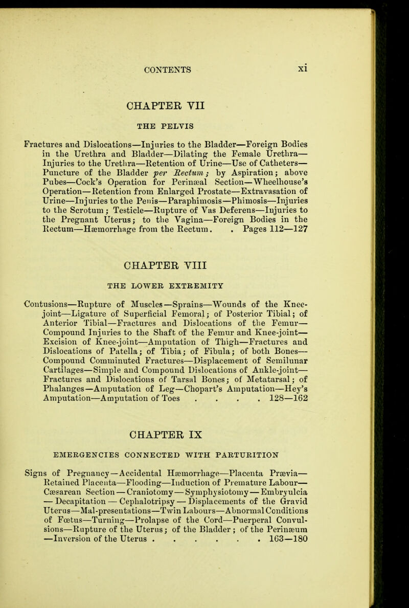 CHAPTER YII THE PELYIS Fractures and Dislocations—Injuries to the Bladder—Foreign Bodies in the Urethra and Bladder—Dilating the Female Urethra— Injuries to the Urethra—Retention of Urine—Use of Catheters— Puncture of the Bladder per Rectum; hy Aspiration; above Pubes—Cock's Operation for Perinseal Section—Wheelhouse's Operation—Retention from Enlarged Prostate—Extravasation of Urine—Injuries to the Penis—Paraphimosis—Phimosis—Injuries to the Scrotum; Testicle—Rupture of Vas Deferens—Injuries to the Pregnant Uterus; to the Vagina—Foreign Bodies in the Rectum—Haemorrhage from the Rectum. . Pages 112—127 CHAPTER VIII THE LOWER EXTREMITY Contusions—Rupture of Muscles—Sprains—Wounds of the Knee- joint—Ligature of Superficial Femoral; of Posterior Tibial; of Anterior Tibial—Fractures and Dislocations of the Femur— Compound Injuries to the Shaft of the Femur and Knee-joint— Excision of Knee-joint—Amputation of Thigh—Fractures and Dislocations of Patella; of Tibia; of Fibula; of both Bones— Compound Comminuted Fractures—Displacement of Semilunar Cartilages—Simple and Compound Dislocations of Ankle-joint— Fractures and Dislocations of Tarsal Bones; of Metatarsal; of Phalanges—Amputation of Leg—Chopart's Amputation—Hey's Amputation—Amputation of Toes .... 128—162 CHAPTER IX EMERGENCIES CONNECTED WITH PARTURITION Signs of Pregnancy—Accidental Haemorrhage—Placenta Prsevia— Retained Placenta—Flooding—Induction of Premature Labour— Cesarean Section — Craniotomy—Symphysiotomy—Enibrvulcia — Decapitation — Cephalotripsy — Displacements of the Gravid Uterus—Mal-presentations—Twin Labours—Abnormal Conditions of Foetus—Turning—Prolapse of the Cord—Puerperal Convul- sions—Rupture of the Uterus; of the Bladder ; of the Perinseum —Inversion of the Uterus 163—180