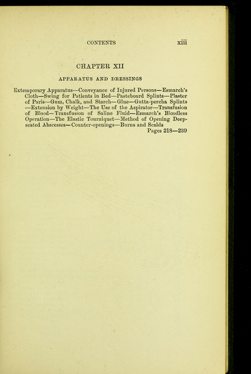 CHAPTER XII APPARATUS AND DRESSINGS Extemporary Apparatus—Conveyance of Injured Persons—Esmarch's Cloth—Swing for Patients in Bed—Pasteboard Splints—Plaster of Paris—Gum, Chalk, and Starch— Glue—Gutta-percha Splints —Extension by Weight—The Use of the Aspirator—Transfusion of Blood—Transfusion of Saline Fluid—Esmarch's Bloodless Operation—The Elastic Tourniquet—Method of Opening Deep- seated Abscesses—Counter-openings—Burns and Scalds Pages 218—239