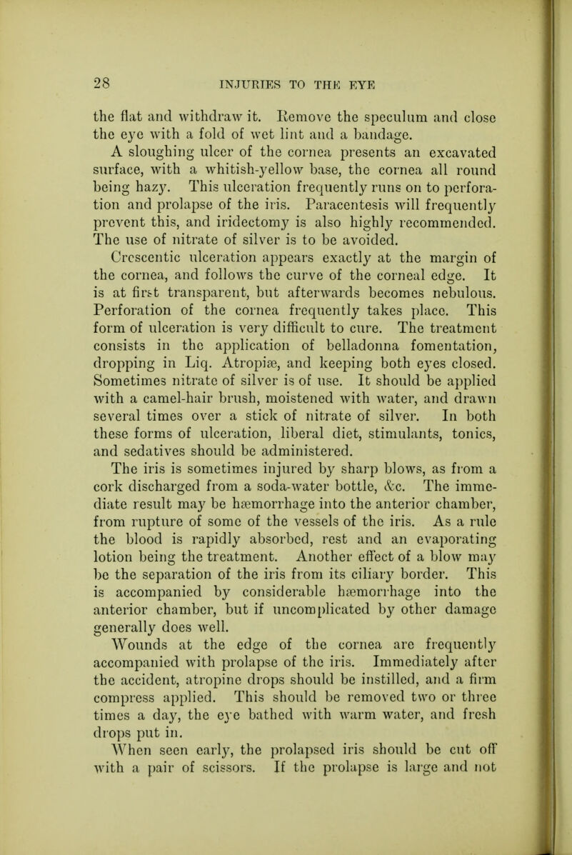 the flat and withdraw it. Remove the speculum and close the eye wTith a fold of wet lint and a bandage. A sloughing ulcer of the cornea presents an excavated surface, with a whitish-yellow base, the cornea all round being hazy. This ulceration frequently runs on to perfora- tion and prolapse of the iris. Paracentesis will frequently prevent this, and iridectomy is also highly recommended. The use of nitrate of silver is to be avoided. Crescentic ulceration appears exactly at the margin of the cornea, and follows the curve of the corneal edge. It is at first transparent, but afterwards becomes nebulous. Perforation of the cornea frequently takes place. This form of ulceration is very difficult to cure. The treatment consists in the application of belladonna fomentation, dropping in Liq. Atropise, and keeping both eyes closed. Sometimes nitrate of silver is of use. It should be applied with a camel-hair brush, moistened with water, and drawn several times over a stick of nitrate of silver. In both these forms of ulceration, liberal diet, stimulants, tonics, and sedatives should be administered. The iris is sometimes injured by sharp blows, as from a cork discharged from a soda-water bottle, &c. The imme- diate result may be haemorrhage into the anterior chamber, from rupture of some of the vessels of the iris. As a rule the blood is rapidly absorbed, rest and an evaporating lotion being the treatment. Another effect of a blow may be the separation of the iris from its ciliary border. This is accompanied by considerable haemorrhage into the anterior chamber, but if uncomplicated by other damage generally does well. Wounds at the edge of the cornea are frequently accompanied with prolapse of the iris. Immediately after the accident, atropine drops should be instilled, and a firm compress applied. This should be removed two or three times a day, the eye bathed with warm water, and fresh drops put in. When seen early, the prolapsed iris should be cut off with a pair of scissors. If the prolapse is large and not