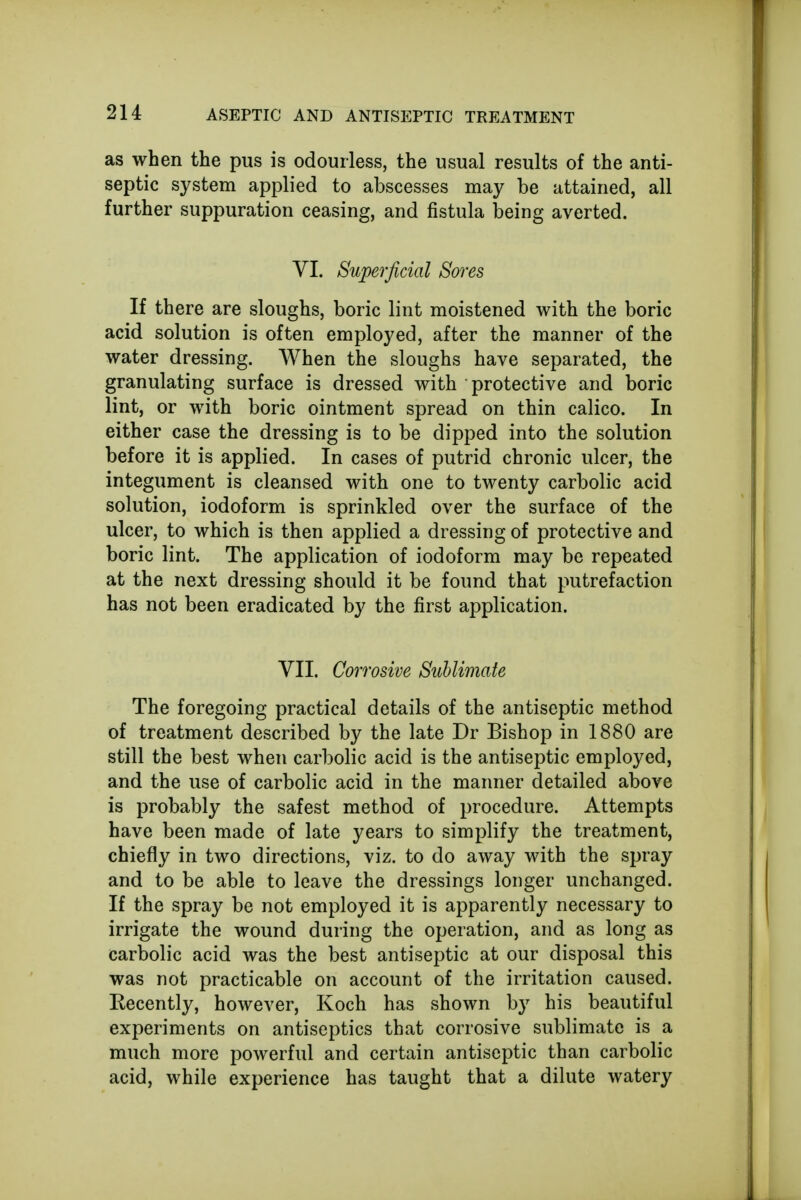 as when the pus is odourless, the usual results of the anti- septic system applied to abscesses may be attained, all further suppuration ceasing, and fistula being averted. VI. Superficial Sores If there are sloughs, boric lint moistened with the boric acid solution is often employed, after the manner of the water dressing. When the sloughs have separated, the granulating surface is dressed with protective and boric lint, or with boric ointment spread on thin calico. In either case the dressing is to be dipped into the solution before it is applied. In cases of putrid chronic ulcer, the integument is cleansed with one to twenty carbolic acid solution, iodoform is sprinkled over the surface of the ulcer, to which is then applied a dressing of protective and boric lint. The application of iodoform may be repeated at the next dressing should it be found that putrefaction has not been eradicated by the first application. VII. Corrosive Sublimate The foregoing practical details of the antiseptic method of treatment described by the late Dr Bishop in 1880 are still the best when carbolic acid is the antiseptic employed, and the use of carbolic acid in the manner detailed above is probably the safest method of procedure. Attempts have been made of late years to simplify the treatment, chiefly in two directions, viz. to do away with the spray and to be able to leave the dressings longer unchanged. If the spray be not employed it is apparently necessary to irrigate the wound during the operation, and as long as carbolic acid was the best antiseptic at our disposal this was not practicable on account of the irritation caused. Kecently, however, Koch has shown by his beautiful experiments on antiseptics that corrosive sublimate is a much more powerful and certain antiseptic than carbolic acid, while experience has taught that a dilute watery