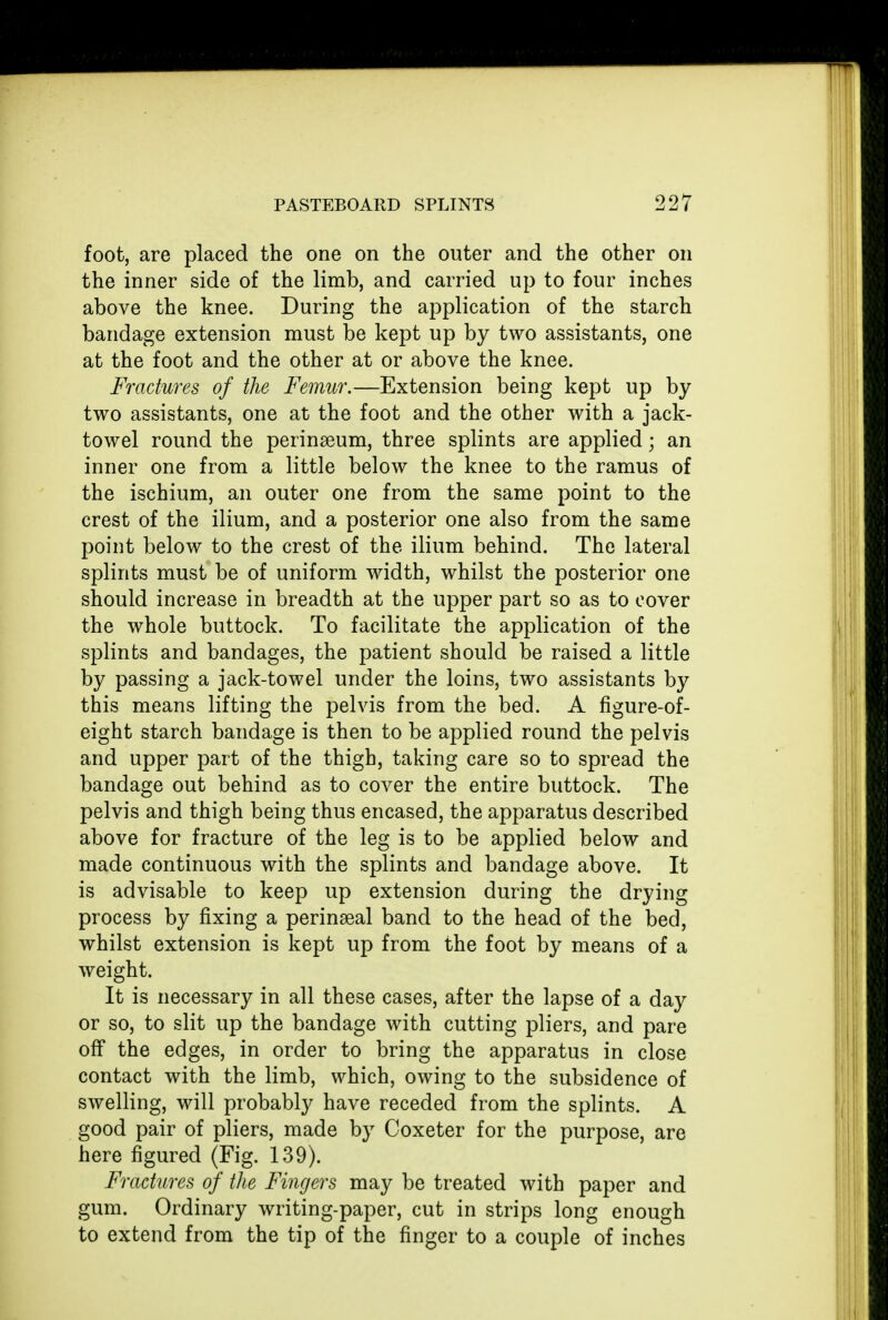 foot, are placed the one on the outer and the other on the inner side of the limb, and carried up to four inches above the knee. During the application of the starch bandage extension must be kept up by two assistants, one at the foot and the other at or above the knee. Fractures of the Femur.—Extension being kept up by two assistants, one at the foot and the other with a jack- towel round the perinseum, three splints are applied; an inner one from a little below the knee to the ramus of the ischium, an outer one from the same point to the crest of the ilium, and a posterior one also from the same point below to the crest of the ilium behind. The lateral splints must be of uniform width, whilst the posterior one should increase in breadth at the upper part so as to cover the whole buttock. To facilitate the application of the splints and bandages, the patient should be raised a little by passing a jack-towel under the loins, two assistants by this means lifting the pelvis from the bed. A figure-of- eight starch bandage is then to be applied round the pelvis and upper part of the thigh, taking care so to spread the bandage out behind as to cover the entire buttock. The pelvis and thigh being thus encased, the apparatus described above for fracture of the leg is to be applied below and made continuous with the splints and bandage above. It is advisable to keep up extension during the drying process by fixing a perinseal band to the head of the bed, whilst extension is kept up from the foot by means of a weight. It is necessary in all these cases, after the lapse of a day or so, to slit up the bandage with cutting pliers, and pare off the edges, in order to bring the apparatus in close contact with the limb, which, owing to the subsidence of swelling, will probably have receded from the splints. A good pair of pliers, made by Coxeter for the purpose, are here figured (Fig. 139). Fractures of the Fingers may be treated with paper and gum. Ordinary writing-paper, cut in strips long enough to extend from the tip of the finger to a couple of inches
