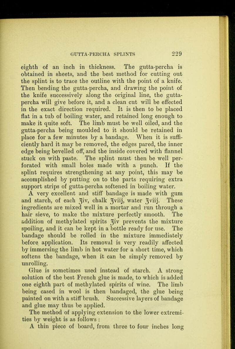 eighth of an inch in thickness. The gutta-percha is obtained in sheets, and the best method for cutting out the splint is to trace the outline with the point of a knife. Then bending the gutta-percha, and drawing the point of the knife successively along the original line, the gutta- percha will give before it, and a clean cut will be effected in the exact direction required. It is then to be placed flat in a tub of boiling water, and retained long enough to make it quite soft. The limb must be well oiled, and the gutta-percha being moulded to it should be retained in place for a few minutes by a bandage. When it is suffi- ciently hard it may be removed, the edges pared, the inner edge being bevelled off, and the inside covered with flannel stuck on with paste. The splint must then be well per- forated with small holes made with a punch. If the splint requires strengthening at any point, this may be accomplished by putting on to the parts requiring extra support strips of gutta-percha softened in boiling water. A very excellent and stiff bandage is made with gum and starch, of each %iv, chalk $vii], water 5vnj- These ingredients are mixed well in a mortar and run through a hair sieve, to make the mixture perfectly smooth. The addition of methylated spirits ^iv prevents the mixture spoiling, and it can be kept in a bottle ready for use. The bandage should be rolled in the mixture immediately before application. Its removal is very readily affected by immersing the limb in hot water for a short time, which softens the bandage, when it can be simply removed by unrolling. Glue is sometimes used instead of starch. A strong solution of the best French glue is made, to which is added one eighth part of methylated spirits of wine. The limb being cased in wool is then bandaged, the glue being painted on with a stiff brush. Successive layers of bandage and glue may thus be applied. The method of applying extension to the lower extremi- ties by weight is as follows : A thin piece of board, from three to four inches long