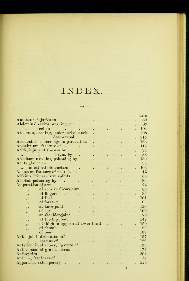 INDEX. PAGE Abdomen, injuries to . . . . .89 Abdominal cavity, washing out . . . . .93 „ section . . . . . 104 Abscesses, opening, under carbolic acid .... 208 „ „ deep-seated ..... 215 Accidental hamiorrhage in parturition . . . . 164 Acetabulum, fracture of . . . . . ,113 Acids, injury of the eye by . . . . .31 larynx by . . . .38 Aconitum napellus, poisoning by .... 189 Acute glaucoma . . . . . . .31 „ intestinal obstruction ..... 103 Adams on fracture of nasal bone . . . . .15 Aitkin's Crimean arm splints . . . . .65 Alcohol, poisoning by ..... 186 Amputation of arm . . . . . .74 „ of arm at elbow-joint . . . .85 of fingers . . . . . .86 of foot . . . . . .161 „ of forearm . . . . . .85 „ at knee-joint . . . . .150 of leg 160 „ at shoulder-joint . . . . .73 ,, at tbe hip-joint ..... 147 „ of thigh in upper and lower third . . . 150 of thumb *. . . . . .86 „ of toes ...... 162 Ankle-joint, dislocation of . . . . .157 „ sprains of . . . . . 129 Anterior tibial artery, ligature of .... 133 Anteversion of gravid uterus ..... 174 Antiseptics ....... 204 Antrum, fractures of . . . . .17 Apparatus, extemporary ...... 218 Id