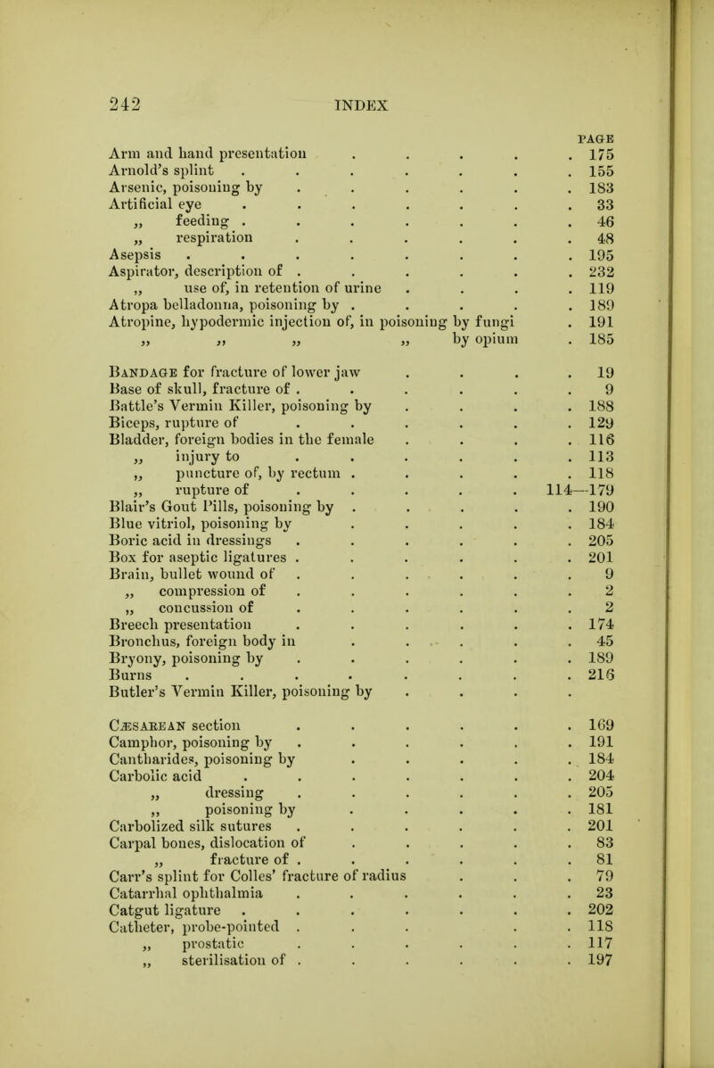 PAGE Arm and hand presentation . . . . .175 Arnold's splint ....... 155 Arsenic, poisoning by ..... 183 Artificial eye . . . . . . .33 ,, feeding . . . . . . .46 „ respiration . . . . . .48 Asepsis ........ 195 Aspirator, description of . . . . . . 232 „ use of, in retention of urine . . . .119 Atropa belladonna, poisoning by . . . . .189 Atropine, hypodermic injection of, in poisoning by fungi . 191 „ „ „ by opium . 185 Bandage for fracture of lower jaw . . . .19 Base of skull, fracture of . . . . . .9 Battle's Vermin Killer, poisoning by . . . 188 Biceps, rupture of ...... 129 Bladder, foreign bodies in the female . . . .118 „ injury to ...... 113 „ puncture of, by rectum ..... 118 „ rupture of .... 114—179 Blair's Gout Pills, poisoning by . . . . . 190 Blue vitriol, poisoning by ..... 184 Boric acid in dressings ...... 205 Box for aseptic ligatures ...... 201 Brain, bullet wound of . . . . .9 „ compression of . . . . .2 „ concussion of . . . . .2 Breech presentation . . . . . .174 Bronchus, foreign body in ..... 45 Bryony, poisoning by ..... 189 Burns . . . . . . .216 Butler's Vermin Killer, poisoning by CiESAEEAN section ...... 169 Camphor, poisoning by . . . . . 191 Cantharides, poisoning by . . . . . 184 Carbolic acid ....... 204 „ dressing ...... 205 ,, poisoning by ..... 181 Carbolized silk sutures ...... 201 Carpal bones, dislocation of . . . .83 „ fracture of . . . . . .81 Carr's splint for Colles' fracture of radius . . .79 Catarrhal ophthalmia . . . . . .23 Catgut ligature . . . . . . .202 Catheter, probe-pointed . . . . .118 „ prostatic . . . . . .117 „ sterilisation of . . . . . . 197