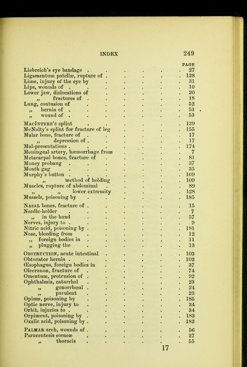 PAGE Liebreicli's eye bandage . . . . . .27 Ligamentum patellae, rupture of . . . . . 128 Lime, injury of the eye by . . . . .31 Lips, wounds of . . . . . . .10 Lower jaw, dislocations of . . . . .20 „ fractures of . . . . . .18 Lung, contusion of . . . . . .52 ,, hernia of . . . . . . 53 . „ wound of . . . . . . .53 MacIntyee's splint ...... 139 McNalty's splint for fracture of leg .... 155 Malar bone, fracture of . . . . .17 „ depression of . . . . . .17 Mal-presentations . . . . . . 174 Meningeal artery, haemorrhage from .... 7 Metacarpal bones, fracture of . . . .81 Money probang . . . . . . .37 Mouth gag .... ... 35 Murphy's button . . . . . . . 109 „ method of holding .... 109 Muscles, rupture of abdominal . . . . .89 „ „ lower extremity .... 128 M ussels, poisoning by ..... 185 Nasal bones, fracture of . . . . . .15 Needle-holder ....... 7 „ in the hand . . . . . .57 Nerves, injury to . . . . . . .9 Nitric acid, poisoning by . . . . . .181 Nose, bleeding from . . . . . .12 ,, foreign bodies in . . . . .11 „ plugging the ...... 13 Obstktjction, acute intestinal ..... 103 Obturator hernia ....... 102 (Esophagus, foreign bodies in . . . .37 Olecranon, fracture of . . . . .74 Omentum, protrusion of . . . . . .92 Ophthalmia, catarrhal . . . . . .23 „ gonorrheal . . . . . .24 „ purulent . . . . . .23 Opium, poisoning by ..... 185 Optic nerve, injury to . . . . .34 Orbit, injuries to . . . . . . .34 Orpiraent, poisoning by . . . . . . 183 Oxalic acid, poisoning by . . . . . . 182 Palmae arch, wounds of . . . . . .56 Paracentesis cornea; . . . . . .27 v thoracis , . . . . .55 17
