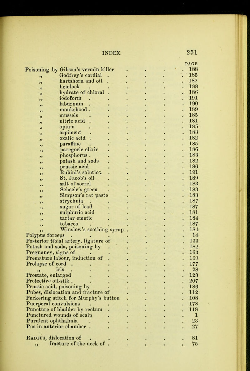 PAGE Poisoning by Gibson's vermin killer . . . . 188 „ Godfrey's cordial ..... 185 „ hartshorn and oil . . . . . 182 hemlock ...... 188 hydrate of chloral . . . . .180 iodoform . . . . . .191 „ laburnum ...... 190 „ monkshood ...... 189 „ mussels ...... 185 „ nitric acid ...... 181 „ opium ...... 185 orpiment ...... 183 oxalic acid ...... 182 „ paraffine ...... 185 „ paregoric elixir ..... 186 „ phosphorus ...... 183 potash and soda ..... 182 ,, prussic acid ..... 186 ,, Rubini's solution ..... 191 „ St. Jacob's oil .... 189 salt of sorrel ..... 183 ,, Scheele's green ..... 183 ,, Simpson's rat paste .... 183 „ strychnia ...... 187 „ sugar of lead ..... 187 „ sulphuric acid ..... 181 „ tartar emetic . . . . .184 ,, tobacco . . . . . . 187 Winslow's soothing syrup . . . . 181 Polypus forceps . . . . . . .14 Posterior tibial artery, ligature of ... 133 Potash and soda, poisoning by . . . . 182 Pregnancy, signs of ..... 163 Premature labour, induction of . . . . . 169 Prolapse of cord ....... 177 „ iris ...... .28 Prostate, enlarged ...... 123 Protective oil-silk . . . . . . .207 Prussic acid, poisoning by ..... 186 Pubes, dislocation and fracture of . . . .112 Puckering stitch for Murphy's button .... 108 Puerperal convulsions ...... 178 Puncture of bladder by rectum ..... 118 Punctured wounds of scalp . . . . .1 Purulent ophthalmia . . . . . .23 Pus in anterior chamber . . . . . .27 Radius, dislocation of . . . . .81 „ fracture of the neck of . . . . ,75
