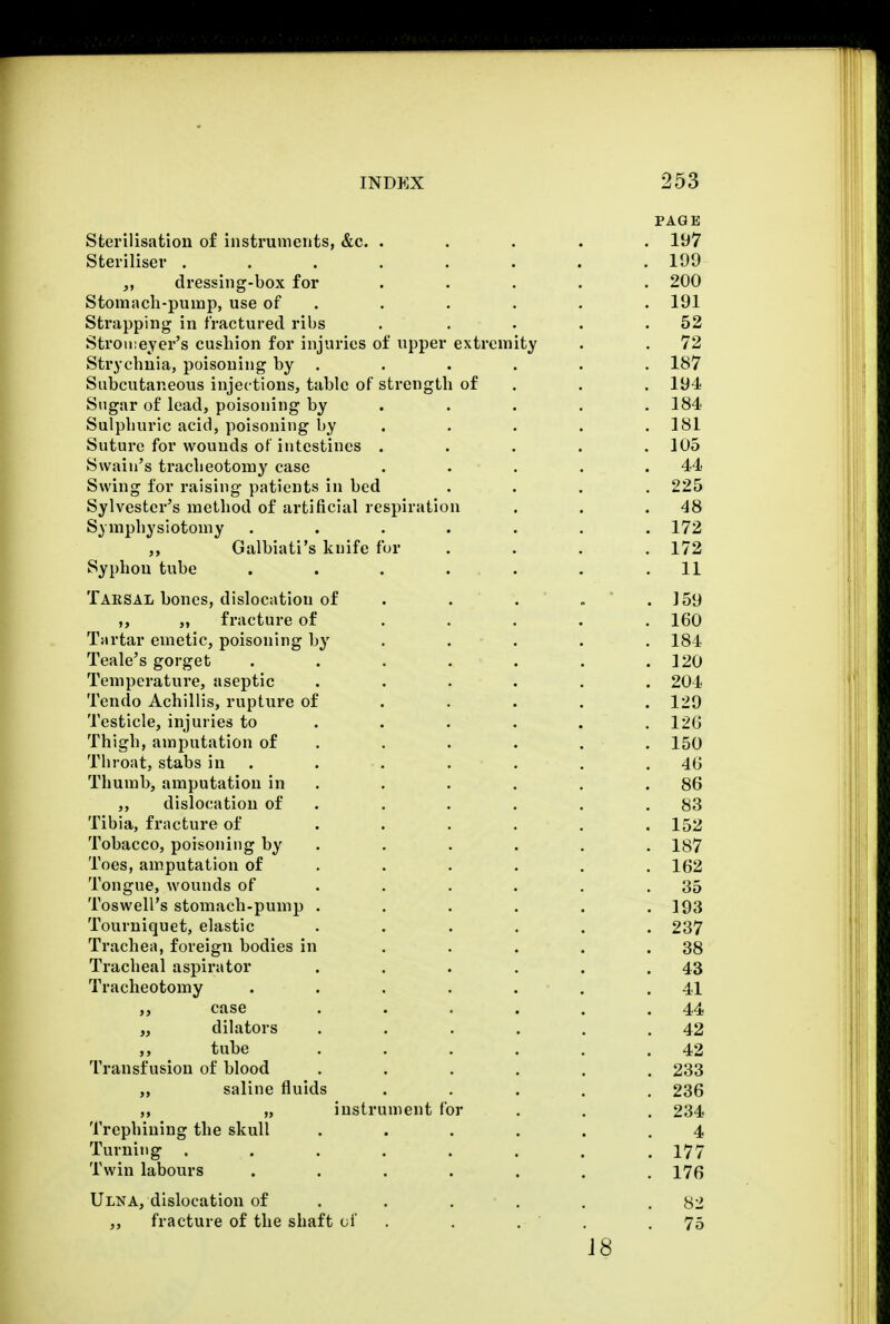 PAGE Sterilisation of instruments, &c. ..... 197 Steriliser ........ 199 „ dressing-box for ..... 200 Stomach-pump, use of . . . . . 191 Strapping in fractured ribs . . . . .52 Stromeyer's cushion for injuries of upper extremity . . 72 Strychnia, poisoning by . . . . . . 187 Subcutaneous injections, table of strength of . . 194 Sugar of lead, poisoning by .... 184 Sulphuric acid, poisoning by . . . .181 Suture for wounds of intestines ..... 105 Swain's tracheotomy case . . . . .44 Swing for raising patients in bed .... 225 Sylvester's method of artificial respiration . . .48 Symphysiotomy ....... 172 Galbiati's knife fur . . . .172 Syphon tube . . . . . . .11 Tarsal bones, dislocation of . . . » . J 59 „ fracture of .... 160 Tartar emetic, poisoning by . . . . 184 Teale's gorget . . . . . . .120 Temperature, aseptic ...... 204 Tendo Achillis, rupture of .... 129 Testicle, injuries to . . . . . .120 Thigh, amputation of . . . . . 150 Throat, stabs in . . . . . .40 Thumb, amputation in . . . . .86 ,, dislocation of . . . . .83 Tibia, fracture of ...... 152 Tobacco, poisoning by . . . . . 187 Toes, amputation of . . . . .162 Tongue, wounds of . . . . .35 Toswell's stomach-pump . . . . . .193 Tourniquet, elastic ...... 237 Trachea, foreign bodies in . . . . .38 Tracheal aspirator . . . . . .43 Tracheotomy . . . . . . .41 „ case . . . . . .44 „ dilators . . . . . .42 ,, tube . . . . . .42 Transfusion of blood ...... 233 „ saline fluids ..... 236 ,, „ instrument for . . . 234 Trephining the skull ...... 4 Turning . . . . . . . .177 Twin labours ....... 176 Ulna, dislocation of . . . . .82 „ fracture of the shaft of . . . .75 18