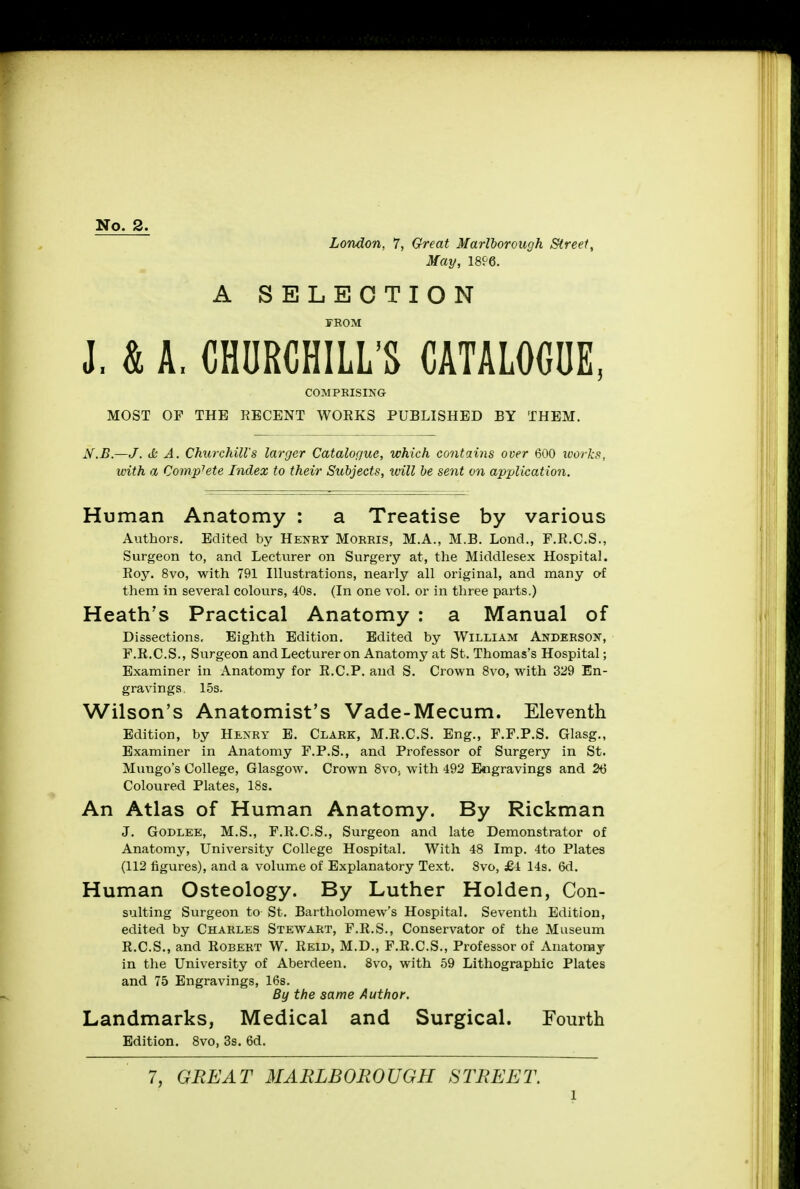 No. 2. London, 7, Great Marlborough Street, May, 1896. A SELECTION FROM J, & A, CHURCHILL'S CATALOGUE, COMPRISING MOST OF THE RECENT WORKS PUBLISHED BY THEM. N.B.—J. & A. Churchill's larger Catalogue, which contains over 600 works, with a Comp7ete Index to their Subjects, will be sent on application. Human Anatomy : a Treatise by various Authors. Edited by Henry Morris, M.A., M.B. Lond., F.R.C.S., Surgeon to, and Lecturer on Surgery at, the Middlesex Hospital. Roy. 8vo, with 791 Illustrations, nearly all original, and many of them in several colours, 40s. (In one vol. or in three parts.) Heath's Practical Anatomy : a Manual of Dissections. Eighth Edition. Edited by William Anderson, F.R.C.S., Surgeon and Lectvirer on Anatomy at St. Thomas's Hospital; Examiner in Anatomy for R.C.P. and S. Crown 8vo, with 329 En- gravings. 15s. Wilson's Anatomist's Vade-Mecum. Eleventh Edition, by Henry E. Clark, M.R.C.S. Eng., F.F.P.S. Glasg., Examiner in Anatomy F.P.S., and Professor of Surgery in St. Mungo's College, Glasgow. Crown 8vo, with 492 Engravings and 26 Coloured Plates, 18s. An Atlas of Human Anatomy. By Rickman J. Godlee, M.S., F.R.C.S., Surgeon and late Demonstrator of Anatomy, University College Hospital. With 48 Imp. 4to Plates (112 figures), and a volume of Explanatory Text. 8vo, £4 14s. 6d. Human Osteology. By Luther Holden, Con- suiting Surgeon to St. Bartholomew's Hospital. Seventh Edition, edited by Charles Stewart, F.R.S., Conservator of the Museum R.C.S., and Robert W. Reid, M.D., F.R.C.S., Professor of Anatomy in the University of Aberdeen. 8vo, with 59 Lithographic Plates and 75 Engravings, 16s. By the same Author. Landmarks, Medical and Surgical. Fourth Edition. 8vo, 3s. 6d. 7, GREAT MARLBOROUGH STREET. l