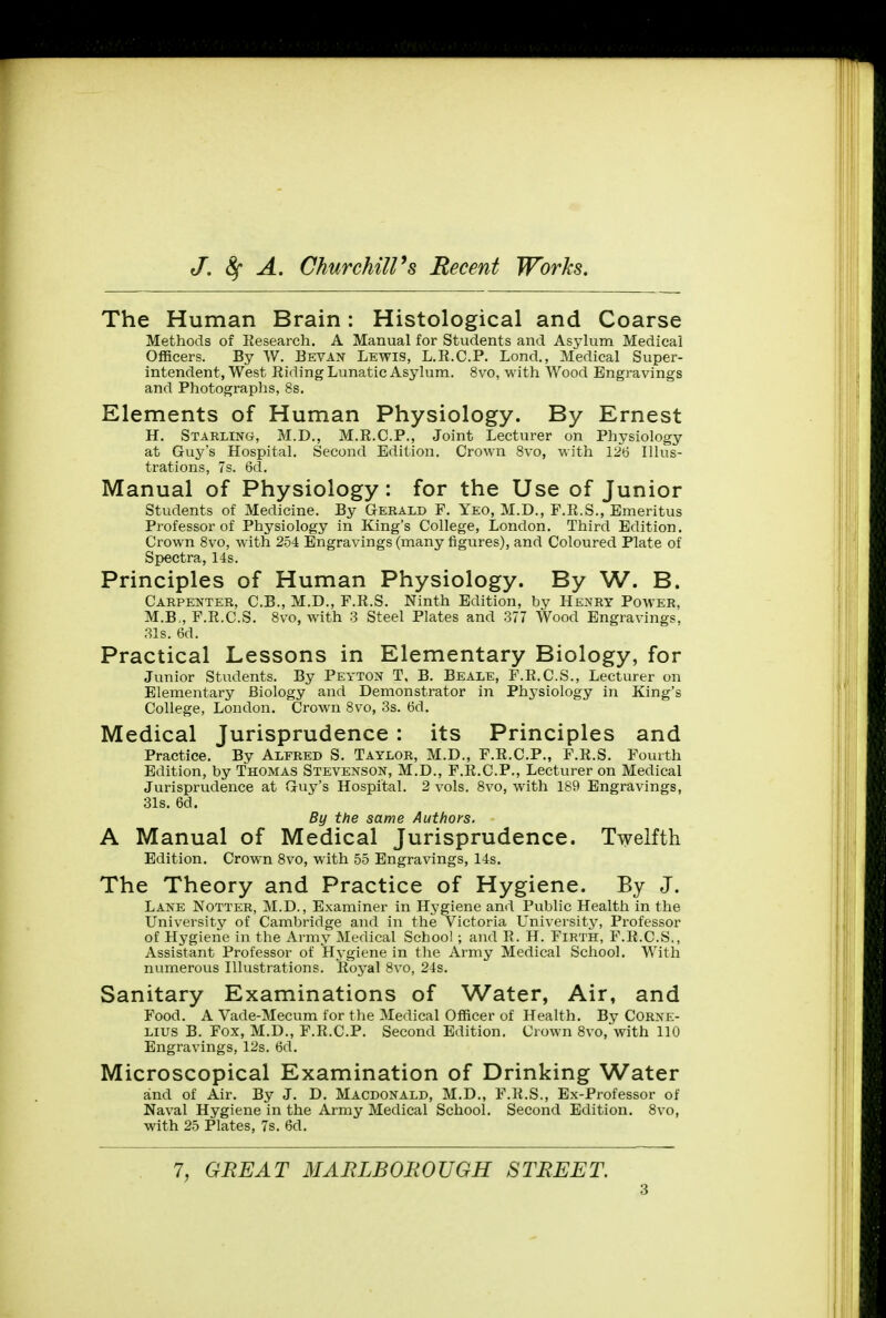 The Human Brain: Histological and Coarse Methods of Research. A Manual for Students and Asylum Medical Officers. By W. Bevan Lewis, L.R.C.P. Lond., Medical Super- intendent, West Riding Lunatic Asylum. 8vo, with Wood Engravings and Photographs, 8s. Elements of Human Physiology. By Ernest H. Starling, M.D., M.R.C.P., Joint Lecturer on Physiology at Guy's Hospital. Second Edition. Crown 8vo, with 126 Illus- trations, 7s. 6d. Manual of Physiology: for the Use of Junior Students of Medicine. By Gerald F. Yeo, M.D., F.R.S., Emeritus Professor of Physiology in King's College, London. Third Edition. Crown 8vo, with 254 Engravings (many figures), and Coloured Plate of Spectra, 14s. Principles of Human Physiology. By W. B. Carpenter, C.B., M.D., F.R.S. Ninth Edition, by Henry Power, M.B„F.R.C.S. 8vo, with 3 Steel Plates and 377 Wood Engravings, 31s. 6d. Practical Lessons in Elementary Biology, for Junior Students. By Peyton T, B. Beale, F.R.C.S., Lecturer on Elementary Biology and Demonstrator in Ph3Tsiology in King's College, London. Crown 8vo, 3s. 6d. Medical Jurisprudence : its Principles and Practice. By Alfred S. Taylor, M.D., F.R.C.P., F.R.S. Fourth Edition, by Thomas Stevenson, M.D., F.R.C.P., Lecturer on Medical Jurisprudence at Guy's Hospital. 2 vols. 8vo, with 189 Engravings, 31s. 6d. By the same Authors. A Manual of Medical Jurisprudence. Twelfth Edition. Crown 8vo, with 55 Engravings, 14s. The Theory and Practice of Hygiene. By J. Lane Notter, M.D., Examiner in Hygiene and Public Health in the University of Cambridge and in the Victoria University, Professor of Hygiene in the Army Medical School; and R. H. Firth, F.R.C.S., Assistant Professor of Hygiene in the Army Medical School. With numerous Illustrations. Royal 8vo, 24s. Sanitary Examinations of Water, Air, and Food. A Vade-Mecum for the Medical Officer of Health. By Corne- lius B. Fox, M.D., F.R.C.P. Second Edition. Crown 8vo, with 110 Engravings, 12s. 6d. Microscopical Examination of Drinking Water and of Air. By J. D. Macdonald, M.D., F.R.S., Ex-Professor of Naval Hygiene in the Army Medical School. Second Edition. 8vo, with 25 Plates, 7s. 6d. 7, GREAT MARLBOROUGH STREET.
