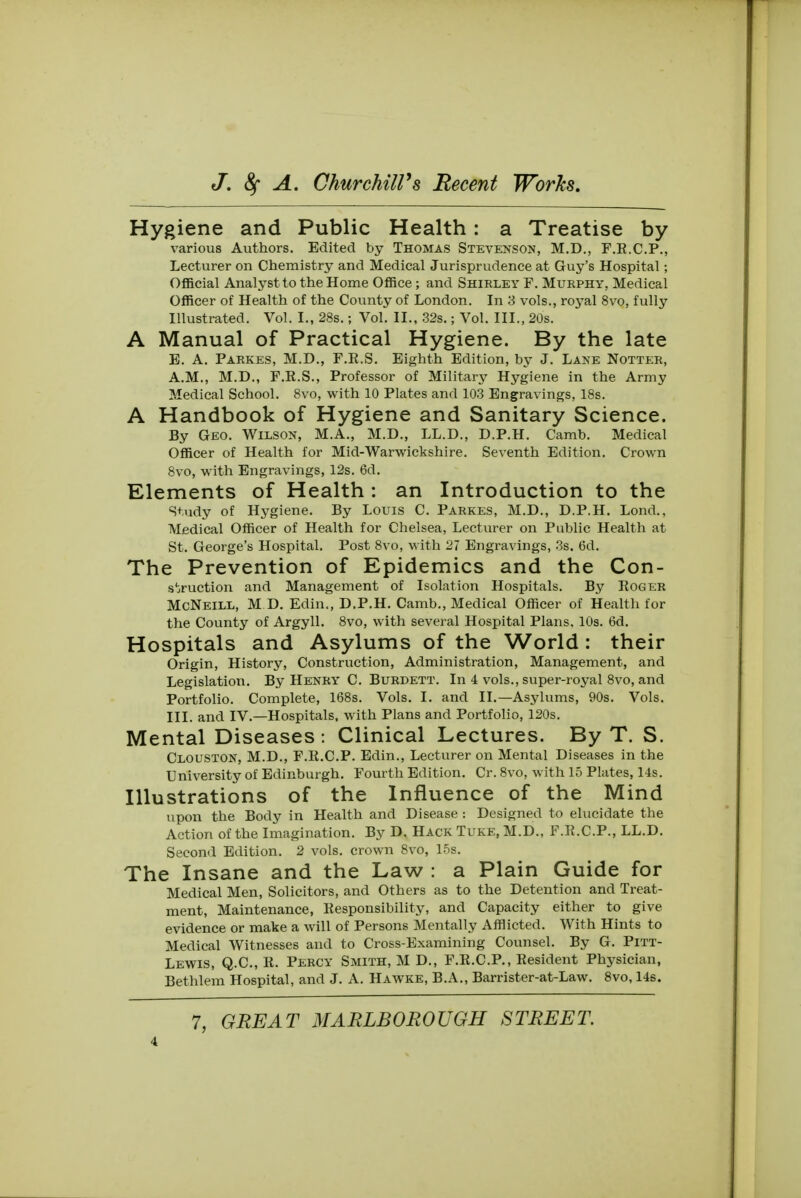 Hygiene and Public Health : a Treatise by various Authors. Edited by Thomas Stevenson, M.D., F.R.C.P., Lecturer on Chemistry and Medical Jurisprudence at Guy's Hospital; Official Analyst to the Home Office ; and Shirley F. Murphy, Medical Officer of Health of the County of London. In 3 vols., royal 8vo, fully Illustrated. Vol. I., 28s.; Vol. II., 32s.; Vol. III., 20s. A Manual of Practical Hygiene. By the late B. A. Parkes, M.D., F.R.S. Eighth Edition, by J. Lane Notter, A.M., M.D., F.E.S., Professor of Military Hygiene in the Army Medical School. 8vo, with 10 Plates and 103 Engravings, 18s. A Handbook of Hygiene and Sanitary Science. By Geo. Wilson, M.A., M.D., LL.D., D.P.H. Camb. Medical Officer of Health for Mid-Warwickshire. Seventh Edition. Crown 8vo, with Engravings, 12s. 6d. Elements of Health : an Introduction to the Study of Hygiene. By Louis C Parkes, M.D., D.P.H. Lond., Medical Officer of Health for Chelsea, Lecturer on Public Health at St. George's Hospital. Post 8vo, with 27 Engravings, 3s. 6d. The Prevention of Epidemics and the Con- struction and Management of Isolation Hospitals. By Roger McNeill, M D. Edin., D.P.H. Camb., Medical Officer of Health for the County of Argyll. 8vo, with several Hospital Plans, 10s. 6d. Hospitals and Asylums of the World: their Origin, History, Construction, Administration, Management, and Legislation. By Henry C. Burdett. In 4 vols., super-royal 8vo, and Portfolio. Complete, 168s. Vols. I. and II.—Asylums, 90s. Vols. III. and IV.—Hospitals, with Plans and Portfolio, 120s. Mental Diseases : Clinical Lectures. By T. S. Clouston, M.D., F.R.C.P. Edin., Lecturer on Mental Diseases in the University of Edinburgh. Fourth Edition. Cr. 8vo, with 15 Plates, 14s. Illustrations of the Influence of the Mind upon the Body in Health and Disease : Designed to elucidate the Action of the Imagination. By D. Hack Tuke, M.D., F.R.C.P., LL.D. Second Edition. 2 vols, crown 8vo, 15s. The Insane and the Law : a Plain Guide for Medical Men, Solicitors, and Others as to the Detention and Treat- ment, Maintenance, Responsibility, and Capacity either to give evidence or make a will of Persons Mentally Afflicted. With Hints to Medical Witnesses and to Cross-Examining Counsel. By G. Pitt- Lewis, Q.C., R. Percy Smith, M D., F.R.C.P., Resident Physician, Bethlem Hospital, and J. A. Hawke, B.A., Barrister-at-Law. 8vo, 14s. 7, GREAT MARLBOROUGH STREET.