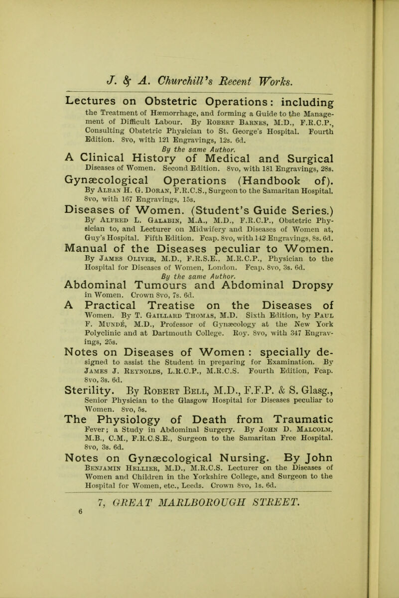 Lectures on Obstetric Operations: including the Treatment of Haemorrhage, and forming a Guide to the Manage- ment of Difficult Labour. By Robert Barkes, M.D., F.E.C.P., Consulting Obstetric Physician to St. George's Hospital. Fourth Edition. 8vo, with 121 Engravings, 12s. 6d. By the same Author. A Clinical History of Medical and Surgical Diseases of Women. Second Edition. 8vo, with 181 Engravings, 28s. Gynaecological Operations (Handbook of). By Alban H. G. Doran, F.R.C.S., Surgeon to the Samaritan Hospital. 8vo, with 167 Engravings, 15s. Diseases of Women. (Student's Guide Series.) By Alfred L. Galabin, M.A., M.D., F.R.C.P., Obstetric Phy- sician to, and Lecturer on Midwifery and Diseases of Women at, Guy's Hospital. Fifth Edition. Fcap. 8vo, with 142 Engravings, 8s. 6d. Manual of the Diseases peculiar to Women. By James Oliver, M.D., F.R.S.E., M.R.C.P., Physician to the Hospital for Diseases of Women, London. Fcap. 8vo, 3s. 6d. By the same Author. Abdominal Tumours and Abdominal Dropsy in Women. Crown 8vo, 7s. 6d. A Practical Treatise on the Diseases of Women. By T. Gaillard Thomas, M.D. Sixth Edition, by Paul F. Munde, M.D., Professor of Gynaecology at the New York Polyclinic and at Dartmouth College. Roy. 8vo, with 347 Engrav- ings, 25s. Notes on Diseases of Women : specially de- signed to assist the Student in preparing for Examination. By James J. Reynolds, L.R.C.P., M.R.C.S. Fourth Edition, Fcap. 8vo, 3s. 6d. Sterility. By Robert Bell, M.D., F.F.P. & S. Glasg., Senior Physician to the Glasgow Hospital for Diseases peculiar to Women. 8vo, 5s. The Physiology of Death from Traumatic Fever; a Study in Abdominal Surgery. By John D. Malcolm, M.B., CM., F.R.C.S.E., Surgeon to the Samaritan Free Hospital. 8vo, 3s. 6d. Notes on Gynaecological Nursing. By John Benjamin Hellier, M.D., M.R.C.S. Lecturer on the Diseases of Women and Children in the Yorkshire College, and Surgeon to the Hospital for Women, etc., Leeds. Crown 8vo, Is. 6d. 7, GREAT MARLBOROUGH STREET.