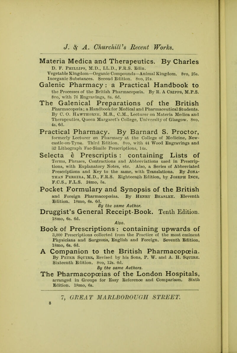 Materia Medica and Therapeutics. By Charles D. F. Phillips, M.D., LL.D., F.E.S. Edin. Vegetable Kingdom—Organic Compounds—Animal Kingdom. 8vo, 25s. Inorganic Substances. Second Edition. 8vo, 21s. Galenic Pharmacy: a Practical Handbook to the Processes of the British Pharmacopoeia. By R. A Cripps, M.P.S. 8vo, with 76 Engravings, 8s. 6d. The Galenical Preparations of the British Pharmacopoeia; a Handbook for Medical and Pharmaceutical Students. By CO. Hawthorne, M.B., CM., Lecturer on Materia Medica and Therapeutics, Queen Margaret's College, University of Glasgow. 8vo, 4s. 6d. Practical Pharmacy. By Barnard S. Proctor, formerly Lecturer on Pharmacy at the College of Medicine, New- castle-on-Tyne. Third Edition. 8vo, with 44 Wood Engravings and 32 Lithograph Fac-Simile Prescriptions, 14s. Selecta e Prescriptis : containing Lists of Terms, Phrases, Contractions and Abbreviations used in Prescrip- tions, with Explanatory Notes, etc. Also, a Series of Abbreviated Prescriptions and Key to the same, with Translations. By Jona- than Pereira, M.D., F.R.S. Eighteenth Edition, by Joseph Ince, F.C.S., F.L.S. 24mo, 5s. Pocket Formulary and Synopsis of the British and Foreign Pharmacopoeias. By Henry Beasley. Eleventh Edition. 18mo, 6s. 6d. By the same Author. Druggist's General Receipt-Book. Tenth Edition. 18mo, 6s. 6d. Also. Book of Prescriptions : containing upwards of 3,000 Prescriptions collected from the Practice of the most eminent Physicians and Surgeons, English and Foreign. Seventh Edition, 18mo, 6s. 6d. A Companion to the British Pharmacopoeia. By Peter Squire, Revised by his Sons, P. W. and A. H. Squire. Sixteenth Edition. 8vo, 12s. 6d. By the same Authors. The Pharmacopoeias of the London Hospitals, arranged in Groups for Easy Reference and Comparison. Sixth Edition. 18mo, 6s. 7, GREAT MARLBOROUGH STREET.